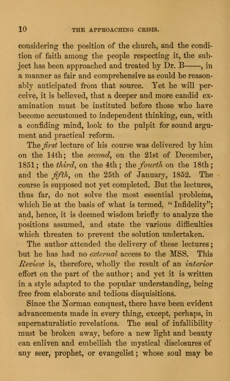 considering the position of the church, and the condi- tion of faith among the people respecting it, the sub- ject has been approached and treated by Dr. B , in a manner as fair and comprehensive as could be reason- ably anticipated from that source. Yet he will per- ceive, it is believed, that a deeper and more candid ex- amination must be instituted before those who have become accustomed to independent thinking, can, with a confiding mind, look to the pulpit for sound argu- ment and practical reform. The first lecture of his course was delivered by him on the 14th; the second, on the 21st of December, 1851; the third, on the 4th ; the fourth on the 18th; and the fifth, on the 25th of January, 1S52. The course is supposed not yet completed. But the lectures, thus far, do not solve the most essential problems, which lie at the basis of what is termed,  Infidelity; and, hence, it is deemed wisdom briefly to analyze the positions assumed, and state the various difficulties which threaten to prevent the solution undertaken. The author attended the delivery of these lectures; but he has had no external access to the MSS. This Review is, therefore, wholly the result of an interior effort on the part of the author; and yet it is written in a style adapted to the popular understanding, being free from elaborate and tedious disquisitions. Since the Norman conquest, there have been evident advancements made in every thing, except, perhaps, in supernaturalistic revelations. The seal of infallibility must be broken away, before a new light and beauty can enliven and embellish the mystical disclosures of any seer, prophet, or evangelist; whose soul may be