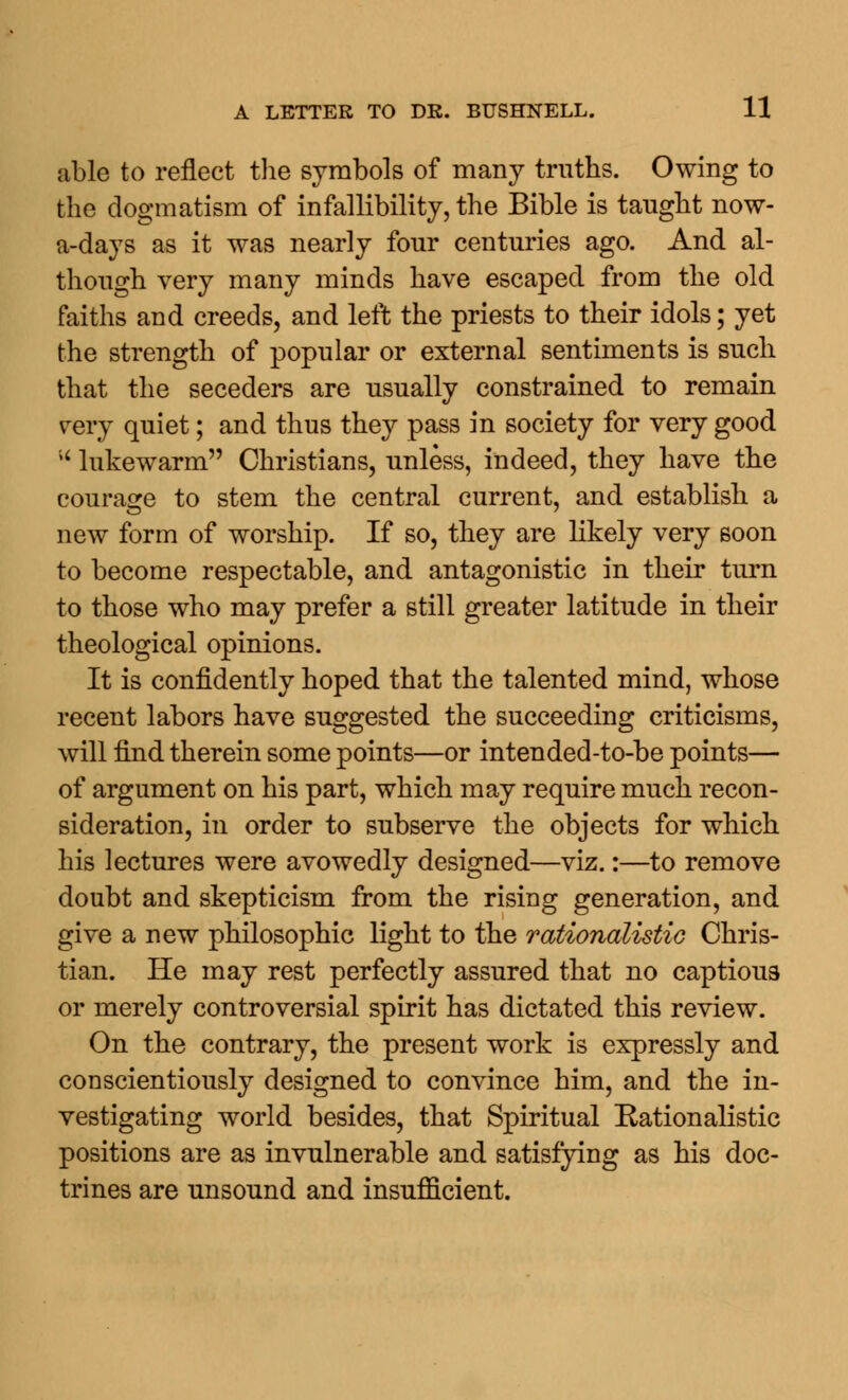 able to reflect the symbols of many truths. Owing to the dogmatism of infallibility, the Bible is taught now- a-days as it was nearly four centuries ago. And al- though very many minds have escaped from the old faiths and creeds, and left the priests to their idols; yet the strength of popular or external sentiments is such that the seceders are usually constrained to remain very quiet; and thus they pass in society for very good M lukewarm Christians, unless, indeed, they have the courage to stem the central current, and establish a new form of worship. If so, they are likely very soon to become respectable, and antagonistic in their turn to those who may prefer a still greater latitude in their theological opinions. It is confidently hoped that the talented mind, whose recent labors have suggested the succeeding criticisms, will find therein some points—or intended-to-be points— of argument on his part, which may require much recon- sideration, in order to subserve the objects for which his lectures were avowedly designed—viz.:—to remove doubt and skepticism from the rising generation, and give a new philosophic light to the rationalistic Chris- tian. He may rest perfectly assured that no captious or merely controversial spirit has dictated this review. On the contrary, the present work is expressly and conscientiously designed to convince him, and the in- vestigating world besides, that Spiritual Eationalistic positions are as invulnerable and satisfying as his doc- trines are unsound and insufficient.