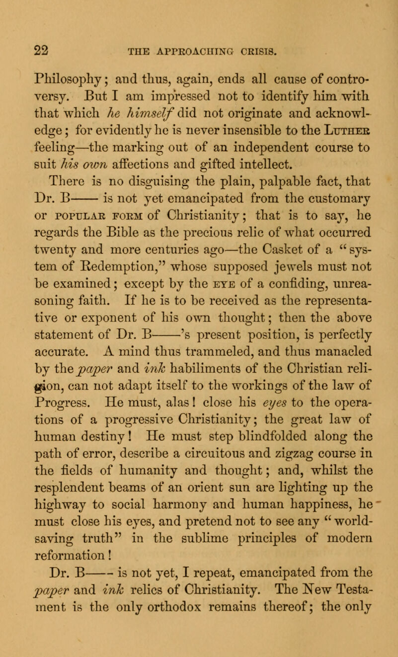 Philosophy; and thus, again, ends all cause of contro- versy. But I am impressed not to identify him with that which he himself did not originate and acknowl- edge ; for evidently he is never insensible to the Ltjthee feeling—the marking out of an independent course to suit his own affections and gifted intellect. There is no disguising the plain, palpable fact, that Dr. B is not yet emancipated from the customary or popular form of Christianity; that is to say, he regards the Bible as the precious relic of what occurred twenty and more centuries ago—the Casket of a  sys- tem of Redemption, whose supposed jewels must not be examined; except by the eye of a confiding, unrea- soning faith. If he is to be received as the representa- tive or exponent of his own thought; then the above statement of Dr. B 's present position, is perfectly accurate. A mind thus trammeled, and thus manacled by the paper and ink habiliments of the Christian reli- gion, can not adapt itself to the workings of the law of Progress. He must, alas! close his eyes to the opera- tions of a progressive Christianity; the great law of human destiny! He must step blindfolded along the path of error, describe a circuitous and zigzag course in the fields of humanity and thought; and, whilst the resplendent beams of an orient sun are lighting up the highway to social harmony and human happiness, he must close his eyes, and pretend not to see any  world- saving truth in the sublime principles of modern reformation! Dr. B is not yet, I repeat, emancipated from the paper and ink relics of Christianity. The New Testa- ment is the only orthodox remains thereof; the only