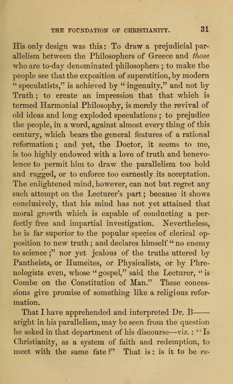 His only design was this: To draw a prejudicial par- allelism between the Philosophers of Greece and those who are to-day denominated philosophers ; to make the people see that the exposition of superstition, by modern  speculatists, is achieved by  ingenuity, and not by Truth; to create an impression that that which is termed Harmonial Philosophy, is merely the revival of old ideas and long exploded speculations ; to prejudice the people, in a word, against almost every thing of this century, which bears the general features of a rational reformation; and yet, the Doctor, it seems to me, is too highly endowed with a love of truth and benevo- lence to permit him to draw the parallelism too bold and rugged, or to enforce too earnestly its acceptation. The enlightened mind, however, can not but regret any such attempt on the Lecturer's part; because it shows conclusively, that his mind has not yet attained that moral growth which is capable of conducting a per- fectly free and impartial investigation. Nevertheless, he is far superior to the popular species of clerical op- position to new truth ; and declares himself  no enemy to science; nor yet jealous of the truths uttered by Pantheists, or Humeites, or Physicalists, or by Phre- nologists even, whose u gospel, said the Lecturer,  is Combe on the Constitution of Man. These conces- sions give promise of something like a religious refor- mation. That I have apprehended and interpreted Dr. B aright in his parallelism, may be seen from the question he asked in that department of his discourse—viz.: '' Is Christianity, as a system of faith and redemption, to meet with the same fate ? That is: is it to be re-