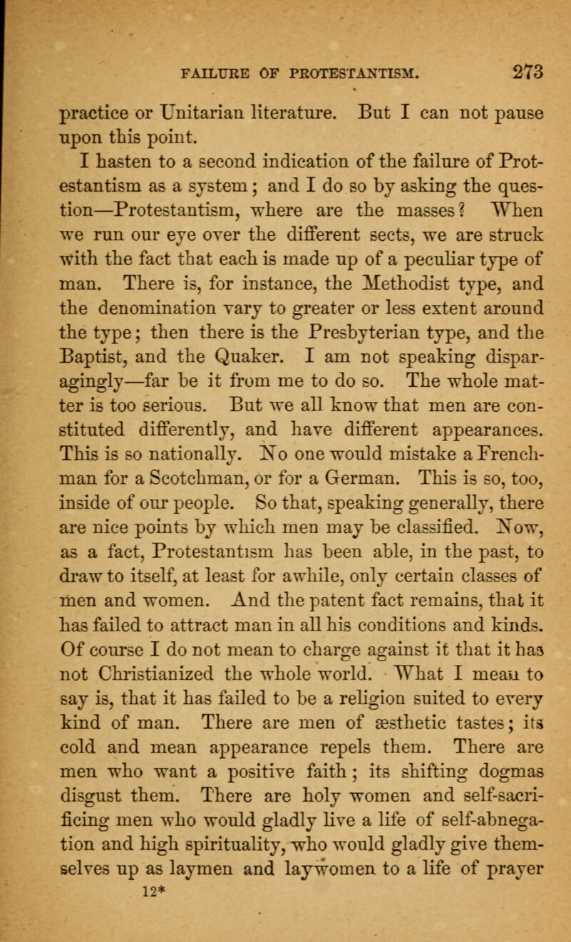 practice or Unitarian literature. But I can not pause upon this point. I hasten to a second indication of the failure of Prot- estantism as a system; and I do so by asking the ques- tion—Protestantism, where are the masses? When we run our eye over the different sects, we are struck with the fact that each is made up of a peculiar type of man. There is, for instance, the Methodist type, and the denomination vary to greater or less extent around the type; then there is the Presbyterian type, and the Baptist, and the Quaker. I am not speaking dispar- agingly—far be it from me to do so. The whole mat- ter is too serious. But we all know that men are con- stituted differently, and have different appearances. This is so nationally. ISTo one would mistake a French- man for a Scotchman, or for a German. This is so, too, inside of our people. So that, speaking generally, there are nice points by which men may be classified. Xow, as a fact, Protestantism has been able, in the past, to draw to itself, at least for awhile, only certain classes of men and women. And the patent fact remains, that it has failed to attract man in all his conditions and kinds. Of course I do not mean to charge against it that it has not Christianized the whole world. TThat I mean to say is, that it has failed to be a religion suited to every kind of man. There are men of aesthetic tastes; its cold and mean appearance repels them. There are men who want a positive faith; its shifting dogmas disgust them. There are holy women and self-sacri- ficing men who would gladly live a life of self-abnega- tion and high spirituality, who would gladly give them- selves up as laymen and lay worn en to a life of prayer 12*