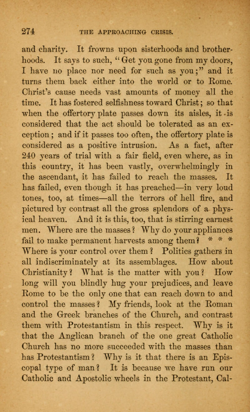 and chanty. It frowns upon sisterhoods and brother- hoods. It says to such,  Get you gone from my doors, I have no place nor need for such as you; and it turns them back either into the world or to Rome. Christ's cause needs vast amounts of money all the time. It has fostered selfishness toward Christ; so that when the offertory plate passes down its aisles, it-is considered that the act should be tolerated as an ex- ception ; and if it passes too often, the offertory plate is considered as a positive intrusion. As a fact, after 240 years of trial with a fair field, even where, as in this country, it has been vastly, overwhelmingly in the ascendant, it has failed to reach the masses. It has failed, even though it has preached—in very loud tones, too, at times—all the terrors of hell fire, and pictured by contrast all the gross splendors of a phys- ical heaven. And it is this, too, that is stirring earnest men. Where are the masses? Why do your appliances fail to make permanent harvests among them? * * * Where is your control over them ? Politics gathers in all indiscriminately at its assemblages. How about Christianity? What is the matter with you? How long will you blindly hug your prejudices, and leave Rome to be the only one that can reach down to and control the masses ? My friends, look at the Roman and the Greek branches of the Church, and contrast them with Protestantism in this respect. Why is it that the Anglican branch of the one great Catholic Church has no more succeeded with the masses than has Protestantism ? Why is it that there is an Epis- copal type of man? It is because we have run our Catholic and Apostolic wheels in the Protestant, Cal-