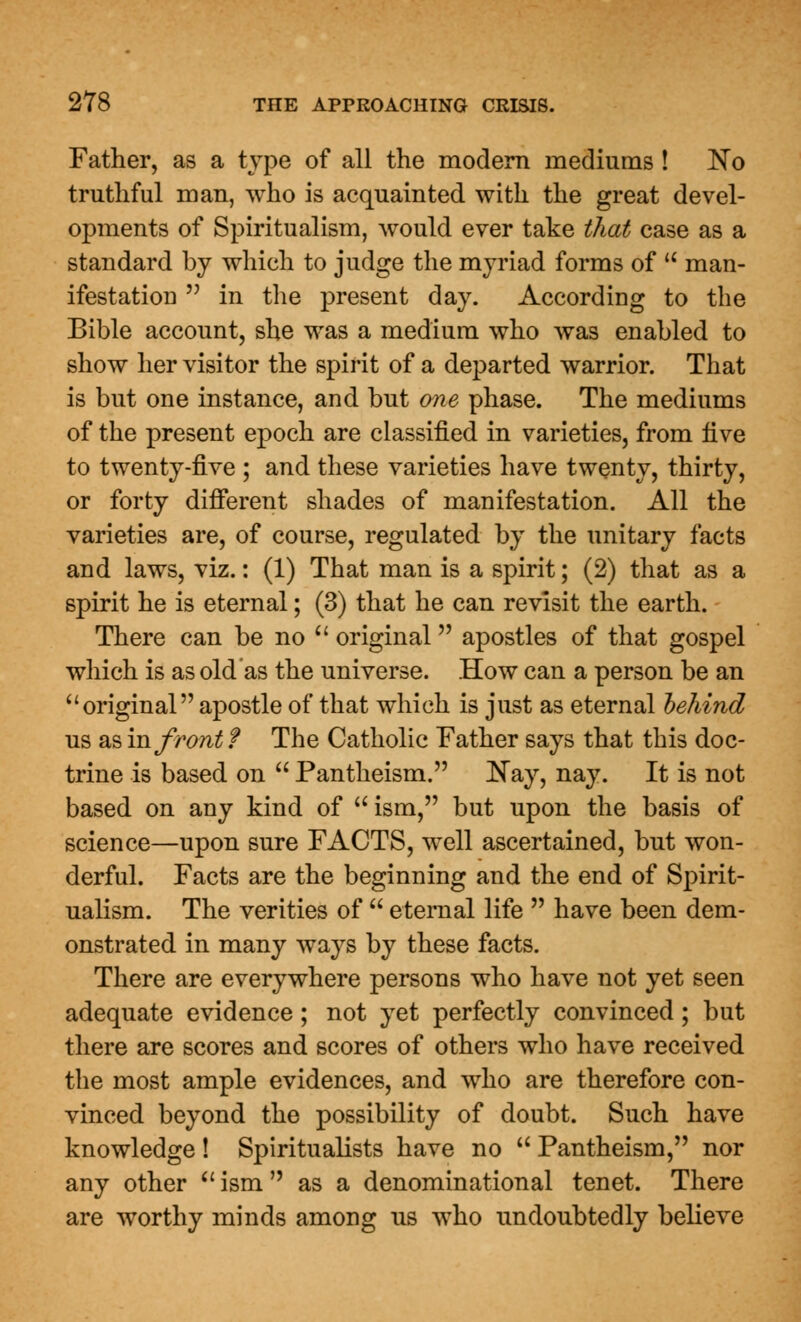 Father, as a type of all the modern mediums ! No truthful man, who is acquainted with the great devel- opments of Spiritualism, would ever take that case as a standard by which to judge the myriad forms of u man- ifestation  in the present day. According to the Bible account, she was a medium who was enabled to show her visitor the spirit of a departed warrior. That is but one instance, and but one phase. The mediums of the present epoch are classified in varieties, from live to twenty-five ; and these varieties have twenty, thirty, or forty different shades of manifestation. All the varieties are, of course, regulated by the unitary facts and laws, viz.: (1) That man is a spirit; (2) that as a spirit he is eternal; (3) that he can revisit the earth. There can be no  original apostles of that gospel which is as old as the universe. How can a person be an original apostle of that which is just as eternal behind us as in front f The Catholic Father says that this doc- trine is based on  Pantheism. Nay, nay. It is not based on any kind of  ism, but upon the basis of science—upon sure FACTS, well ascertained, but won- derful. Facts are the beginning and the end of Spirit- ualism. The verities of  eternal life  have been dem- onstrated in many ways by these facts. There are everywhere persons who have not yet seen adequate evidence; not yet perfectly convinced; but there are scores and scores of others who have received the most ample evidences, and who are therefore con- vinced beyond the possibility of doubt. Such have knowledge ! Spiritualists have no  Pantheism, nor any other u ism  as a denominational tenet. There are worthy minds among us who undoubtedly believe