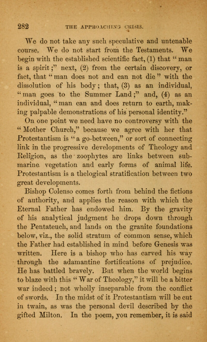 We do not take any such speculative and untenable course. We do not start from the Testaments. We begin with the established scientific fact, (1) that  man is a spirit; next, (2) from the certain discovery, or fact, that  man does not and can not die  with the dissolution of his body; that, (3) as an individual,  man goes to the Summer Land; and, (4) as an individual,  man can and does return to earth, mak- ing palpable demonstrations of his personal identity. On one point we need have no controversy with the  Mother Church, because we agree with her that Protestantism is a go-between, or sort of connecting link in the progressive developments of Theology and Religion, as the ■ zoophytes are links between sub- marine vegetation and early forms of animal life. Protestantism is a thelogical stratification between two great developments. Bishop Colenso comes forth from behind the fictions of authority, and applies the reason with which the Eternal Father has endowed him. By the gravity of his analytical judgment he drops down through the Pentateuch, and lands on the granite foundations below, viz., the solid stratum of common sense, which the Father had established in mind before Genesis was written. Here is a bishop who has carved his way through the adamantine fortifications of prejudice. He has battled bravely. But when the world begins to blaze with this  War of Theology, it will be a bitter war indeed; not wholly inseparable from the conflict of swords. In the midst of it Protestantism will be cut in twain, as was the personal devil described by the gifted Milton. In the poem, you remember, it is said