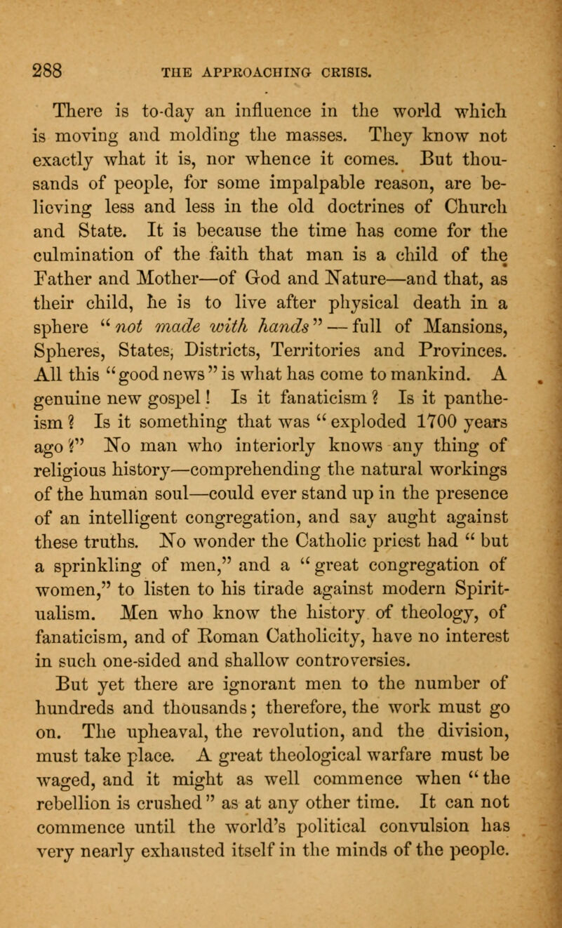 There is to-day an influence in the world which is moving and molding the masses. They know not exactly what it is, nor whence it comes. But thou- sands of people, for some impalpable reason, are be- lieving less and less in the old doctrines of Church and State. It is because the time has come for the culmination of the faith that man is a child of the Father and Mother—of God and Nature—and that, as their child, he is to live after physical death in a sphere  not made with hands — full of Mansions, Spheres, States, Districts, Territories and Provinces. All this  good news  is what has come to mankind. A genuine new gospel! Is it fanaticism ? Is it panthe- ism ? Is it something that was  exploded 1700 years ago Vf No man who interiorly knows any thing of religious history—comprehending the natural workings of the human soul—could ever stand up in the presence of an intelligent congregation, and say aught against these truths. No wonder the Catholic priest had  but a sprinkling of men, and a  great congregation of women, to listen to his tirade against modern Spirit- ualism. Men who know the history of theology, of fanaticism, and of Eoman Catholicity, have no interest in such one-sided and shallow controversies. But yet there are ignorant men to the number of hundreds and thousands; therefore, the work must go on. The upheaval, the revolution, and the division, must take place. A great theological warfare must be wraged, and it might as well commence when  the rebellion is crushed  as at any other time. It can not commence until the world's political convulsion has very nearly exhausted itself in the minds of the people.