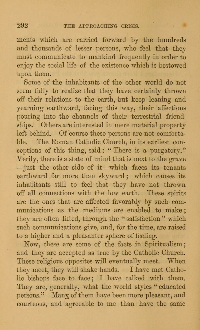 inents which are carried forward by the hundreds and thousands of lesser persons, who feel that they must communicate to mankind frequently in order to enjoy the social life of the existence which is bestowed upon them. Some of the inhabitants of the other world do not seem fully to realize that they have certainly thrown off their relations to the earth, but keep leaning and yearning earthward, facing this way, their affections pouring into the channels of their terrestrial friend- ships. Others are interested in mere material property left behind. Of course these persons are not comforta- ble. The Eoman Catholic Church, in its earliest con- ceptions of this thing, said:  There is a purgatory. Verily, there is a state of mind that is next to the grave —-just the other side of it—which faces its tenants earthward far more than skyward; which causes its inhabitants still to feel that they have not thrown off all connections with the low earth. These spirits are the ones that are affected favorably by such com- munications as the mediums are enabled to make; they are often lifted, through the  satisfaction  which such communications give, and, for the time, are raised to a higher and a pleasanter sphere of feeling. Kow, these are some of the facts in Spiritualism; and they are accepted as true by the Catholic Church. These religious opposites will eventually meet. When they meet, they will shake hands. I have met Catho- lic bishops face to face; I have talked with them. They are, generally, what the world styles educated persons. Many^ of them have been more pleasant, and courteous, and agreeable to me than have the same