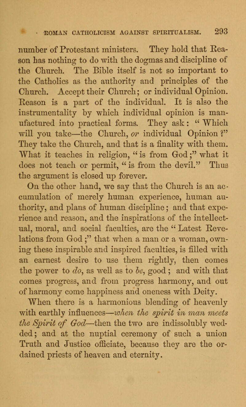 number of Protestant ministers. They hold that Rea- son has nothing to do with the dogmas and discipline of the Church. The Bible itself is not so important to the Catholics as the authority and principles of the Church. Accept their Church; or individual Opinion. Reason is a part of the in dividual. It is also the instrumentality by which individual opinion is man- ufactured into practical forms. They ask :  Which will you take—the Church, or individual Opinion V They take the Church, and that is a finality with them. What it teaches in religion,  is from God; what it does not teach or permit,  is from the devil. Thus the argument is closed up forever. On the other hand, we say that the Church is an ac- cumulation of merely human experience, human au- thority, and plans of human discipline; and that expe- rience and reason, and the inspirations of the intellect- ual, moral, and social faculties, are the  Latest Reve- lations from God ; that when a man or a woman, own- ing these inspirable and inspired faculties, is filled with an earnest desire to use them rightly, then comes the power to do, as well as to he, good ; and with that comes progress, and from progress harmony, and out of harmony come happiness and oneness with Deity. When there is a harmonious blending of heavenly with earthly influences—when the spirit in man meets the Spirit of God—then the two are indissolubly wed- ded; and at the nuptial ceremony of such a union Truth and Justice officiate, because they are the or- dained priests of heaven and eternity.