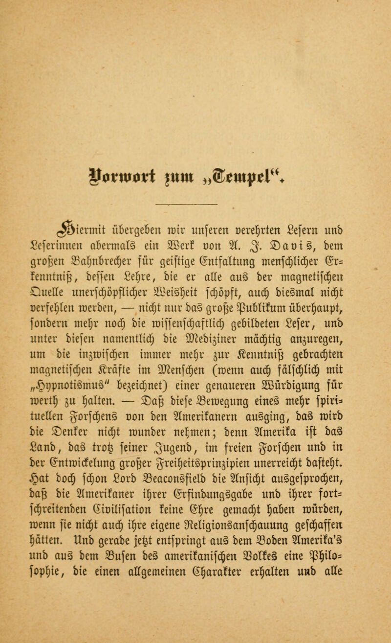 *f0VW0tt fUttt „f&tWftl. ^icrmtt üBergeBen mir unferen oereljrten Sefern unb Seherinnen abermaB ein 3ßer! oon 21. $. SDaoiS, bem großen ^aljnbredjer für geiftige Entfaltung menfd)lid)er f&u fenntnijj, beffen fieljre, bie er alle au§ ber magnetifdjen Quelle unerfdjöpftidjer 2Betör)eit fdfjöpft, aud) bie^mal nid)t oerfefylen roerben, — nid)t nur btä grojje ^publifum überhaupt, fonbern mefjr nodj bie roiffenfdjaftlid) gebitbeten Sefer, unb unter biefen namentlich bie SJcebi^iner mädjtig anzuregen, um hk injroifajen immer mefjr gur Äenntnijj gebrauten magnetifdjen Gräfte im Sftenfdjen (rcenn aud) fätfdjiid; mit „^npnotigmus bejeia^net) einer genaueren SGBürbigung für roertlj ju Ratten. — Saft biefe iBeroegung eine§ me^r fpiri= tuetfen gorfdjenfl 0011 ben Stmerifanern ausging, baS roirb bie Senfer nidjt rcunber nehmen; benn SCmerifa ift ba§ £anb, baZ tro£ feiner ^ugenb, im freien $orfd)en unb in ber (Jntroicfetung großer §rci^eit§prinjipien unerreicht bafter)t. £at fcoa; fd)on fiorb 23eaconsfielb bie Slnfidjt auägefprodjen, baft bie SImerifaner iljrer Grfinbung§gabe unb ifjrer fort= fcfjreitenben Gioilifation feine ©fjre gemadjt §aUn mürben, roenn fte nidjt aud; it)re eigene ^etigionSanfdjauung gefetjaffen Ratten. Unb gerabe je|t entspringt au3 bem Soben 2unerifa'§ unb au§ bem 33ufen beS amerifanifc&en 33olfe§ eine $ljUo= fopfyie, bie einen allgemeinen 6§arafter erhalten unb alle