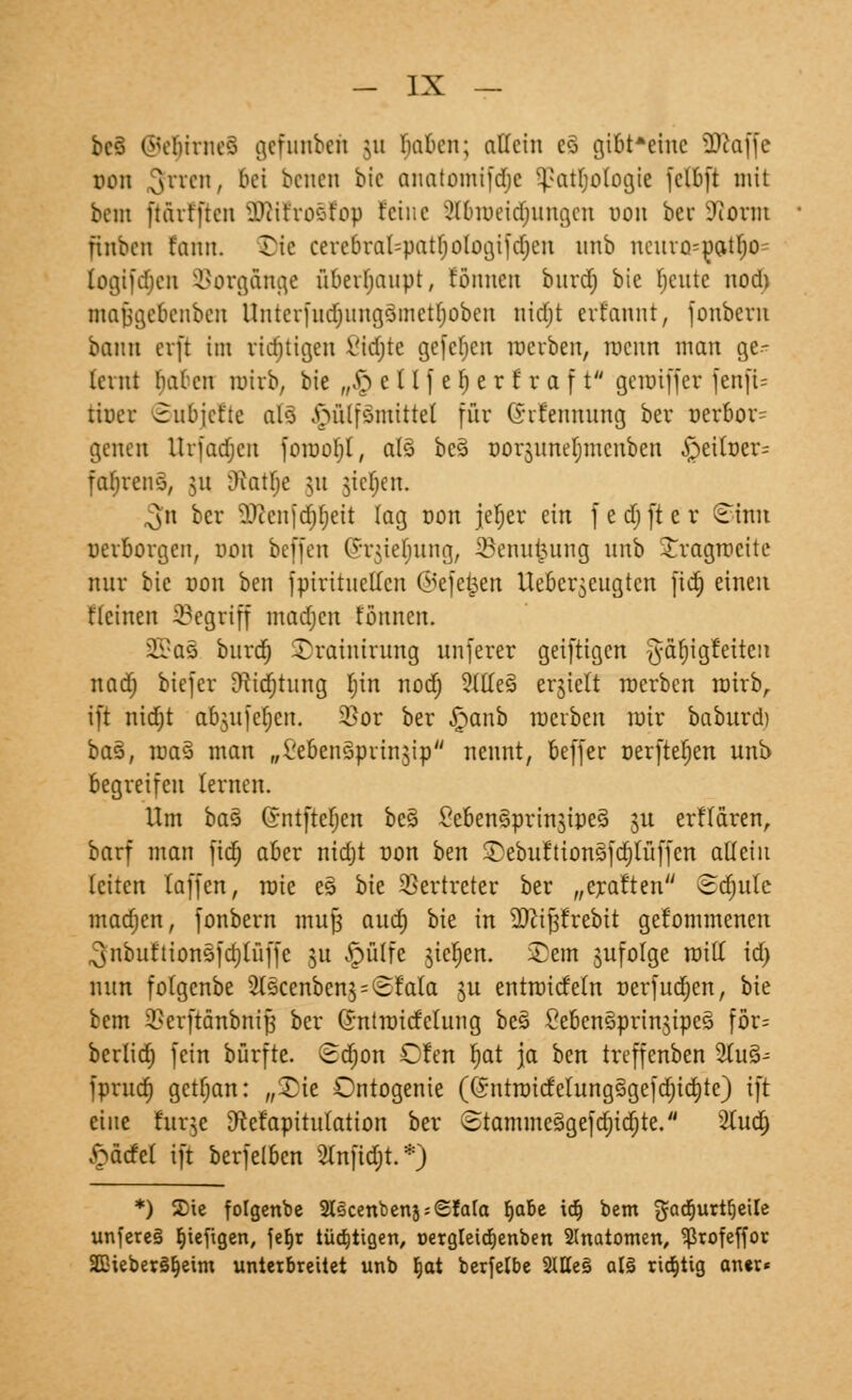 bc3 ©e$mte8 gefunben ju fmbcn; oKTein e3 gibt*einc ÜRaffc oon 3l'rcn/ &ei ^cncn ^'c fliiatomifdjc Sßatyologie fctbft mit tan ftärtjtcn ÜJHfrosIfop feine ülbiueidjungen »on ber 9iorm fiiibcn f'aun. Tic cerebral=patf;oIogifd)en unb ncuro=oatl;o- logifcfjcn Vorgänge überhaupt, tonnen burdf» bie fjeute nod) niajjgebenbcu Untcrfud)ung3mctl)obeu ntdfjt erfannt, fonberu bann ci'i't im richtigen ßidjte gefcfjcn werben, roeun man ge- lernt Inücii nrirb, bie „§ c tl f e fj e r f r a f t gcioiffcr fenft= tiuer Subjefte alä .fnilfsmittet für (Srfennung ber uerbor= gelten Urfadjcn foirtofjl, als> be3 norjuneljmcnben §eil»er= fatjrens, 51t Oiatfje 31t jteijen. ^n ber ^ccnfdjfjeit lag oon jeljer ein f e d) ft e r ^inn »erborgen, oon befjen (J-niefnmg, 23enu£ung nnb Jragroeite mir bie oon ben fpiritncltcn ©efefcen Ueber^eugtcn fid) einen Reinen SSegriff madjen tonnen. 5ß*a§ burdr) $)raintrung nnferer geiftigen #äf)igf'eiteii nad) biejer Dftdjtung r)in nod; 2(Ke§ erhielt roerben roirb, ift nidjt ab$ufeljen. 3}or ber £anb roerben mir baburd) ba§, roa§ man „l'ebenäprinjip nennt, beffer oerfterjen unb begreifen lernen. Um baZ Gntftefjen bcs> Seben§prin3tpe§ 311 erflären, barf man fid) aber nidjt non ben 5Debuition§fdjlüffen allein leiten faffen, raie es bie Vertreter ber „erat'ten @<fjute madjen, fonbern mufj aud) bie in üfttjjfrebit gekommenen ^nbufttonöfdjtüffe 31t £ülfe 3icr)en. Sem jufolge will id) nun fotgenbe 21scenben3 = <Sl:ala 3U entroicfeln nerfudjen, bie bem SBerftänbnif ber Gntroicfclung be§ CeBenSpringipeS för= herlief) fein bürfte. (£d)on Cfen fjat ja ben treffenben 3tu§- fprud) getfjan: „Sie Ontogenie (Gntrattfelung3gefd)id)te) ift eine bttge [ftefapitulatton ber ©tamme§gefd)id)te. 2tudj ftäcfcl ift berfelben 2tnfid;t.*) *) Sie fotgenbe 2lscenbenj;<Efata fjabe idj bem gadjurtljeile unfere§ t)iefigen, je^t tüchtigen, t>ergleicr)enben Anatomen, ^ßrofeffor SDieberSfjeim unterbreitet unb tjat berfelbe 2tHe§ al§ richtig ancr«