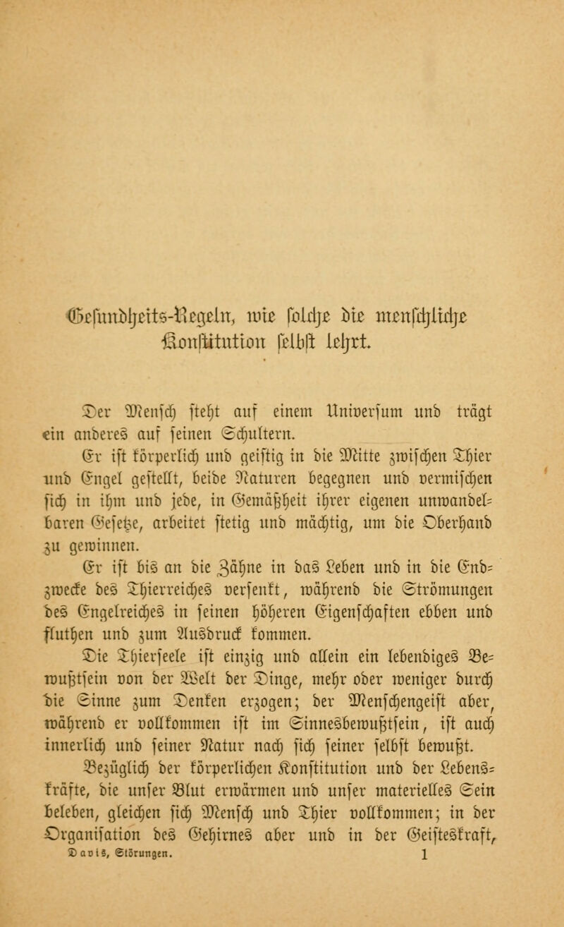 (!x1nnbijrit'vricgchT, rm fbldje biß ntcnrdjltdje lionltitution (eljjft leljrt. £)er *Dienfd) ftefjt auf einem Unröerfum itnb trägt ein anberes auf feinen (Bajultem. (Sr ift förperlid) unb geifttg in bte Sttttte sroifdjen £f)ier uub Gngel geftetft, beibe Naturen begegnen unb üermifdjen fidt) in tfmt unb jebe, in ©emäfcfjeit ifirer eigenen unroanbeI= baren ©efefee, arbeitet ftetig unb mächtig, um bte Oberfjanb ju gerotnnen. (Jv ift 6i8 an bie ßaljne in ba% £eben unb in bte Q;nb= groeefe bes ££)ierretd)es> oerfenft, mafjrenb bie Strömungen bes (*ngelretd)e§ in feinen Ijöljereti (*igenfd)aften ebben unb ftttt§en unb 311m Slusbrucf fommen. Sie Jfjierfeele ift einzig unb atfetrt ein Iebenbtge§ S3e= nmfjtfem non ber SGBelt ber Singe, mefjr ober weniger burd) bte Sinne gum Senfen erlogen; ber 2)?enfd)engeift aber, ttiäljrenb er oollfornmen ift im ©tnneSberoufjtfetn, ift aud) innerlid) unb feiner Sftatur nad) ftd) feiner felbft berouft. 33e$ügüdj ber förperltd)en Äonftttutton unb ber ßebensU fröne, bte unfer 93fut ermannen unb unfer materielles) ©ein Beleben, gtetdjen ftd) ?0cenfd) unb Sfn'er oottfornmen; in ber Organifatton be§ ©ef)irnes> aber unb in ber ©eifteSfraft,