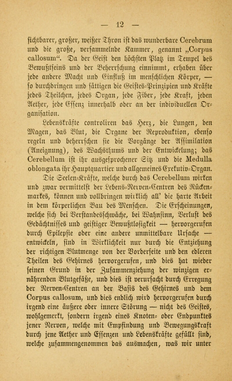 fidjtbarer, großer, toetfer Sfcljron ift ba% nnutberbarc Cerebrum unb bte grofje, uerfammetnbe Kammer, genannt „Corpus callosum. 55a ber ©eift ben l)öd)|ten Sßfafc im Stempel be§ ^eroujistfeinS unb ber 33e^errfcf;ung einnimmt, ergaben über jebe anbete 9)?adjt unb (Sinfftifj im menfdjttdjen Äörper, — fo burdjbringcn unb fättigen bie ©eifte§=Sjkinjtpien unb Gräfte jebeä Jljetldjen, jebe3 Organ, jebe tftber, jebe Äraft, jebett Stetfjer, jebe (Sffenj innerhalb ober an ber inbioibuetten Or= ganifation. SebenSt'räfte controliren ba§ .£>er$, bie tagen, ben Etagen, ba$ 95Iut, bk Organe ber SRcprobuftion, ebenfo regeht unb betjerrfdjen [ie bie Vorgänge ber 5lfftmifation (Aneignung), be§ 2Badfj3t$utn§ unb ber (Sntroidetuug; ba§ Cerebellum ift il;r ausSgefprodjener ©ifc unb bie Medulla oblongata ü)r Hauptquartier unb allgemeines C?refutit)=Organ. 2)ie oeelen=5h*äfte, metdje burd; baä Cerebellum tmrfen unb jroar nermittelft ber £ebenß=9,ieiüen=(Jentren beö vJtüden= marfeä, fönnen unb ootlbringen roh t'ltd) alt' bie Ijarte Arbeit in bem förperlicr)en 33cm be3 ^Jcenfdjen. $)te (h'fdjeinungen, meiere fid) bei 2)erftanbesfd)roäd)e, bei 25>at)nfinn, 93erluft bes> ©ebädjtmffeio unb geiftiger 23eroufjtlofigt'eit — fjeroorgerttfen burd) (Sptlepfie ober eine anbere unmittelbare Urfad)e — entroidetn, finb in SBBirHt<j£}Jeit nur burd) bte ($nt$iefjung ber richtigen 33lutmenge oon ber 2)orberfeite unb ben ebleren feilen be3 @e^trne3 tjernorgerufen, unb bieg Ijat roieber feinen ©runb in ber 3ufanimenö^e^unS oer rotnjigen er= närjrenben ^Blutgefäße, unb bie§ ift oerurfad)t burd» (Erregung ber 9cemen=6entren an ber 23afi§ be3 ©ef)irne§ unb bem Corpus callosum, unb bie§ enblid) rairb fjeroorgerufen burd) trgenb eine äußere ober innere Störung — nid)t beä @eifte§, roof)lgemerft, fonbern trgenb eine§ Änotetu ober ©nbpunrteö jener 9ceroen, roeldje mit Gmpfinbung unb Seroeguttggfraft burd) jene Steuer unb (Sffenjen unb CeBenSfräftc gefüllt finb, meldte jufammengenommen bas ausmachen, roa§ mir unter