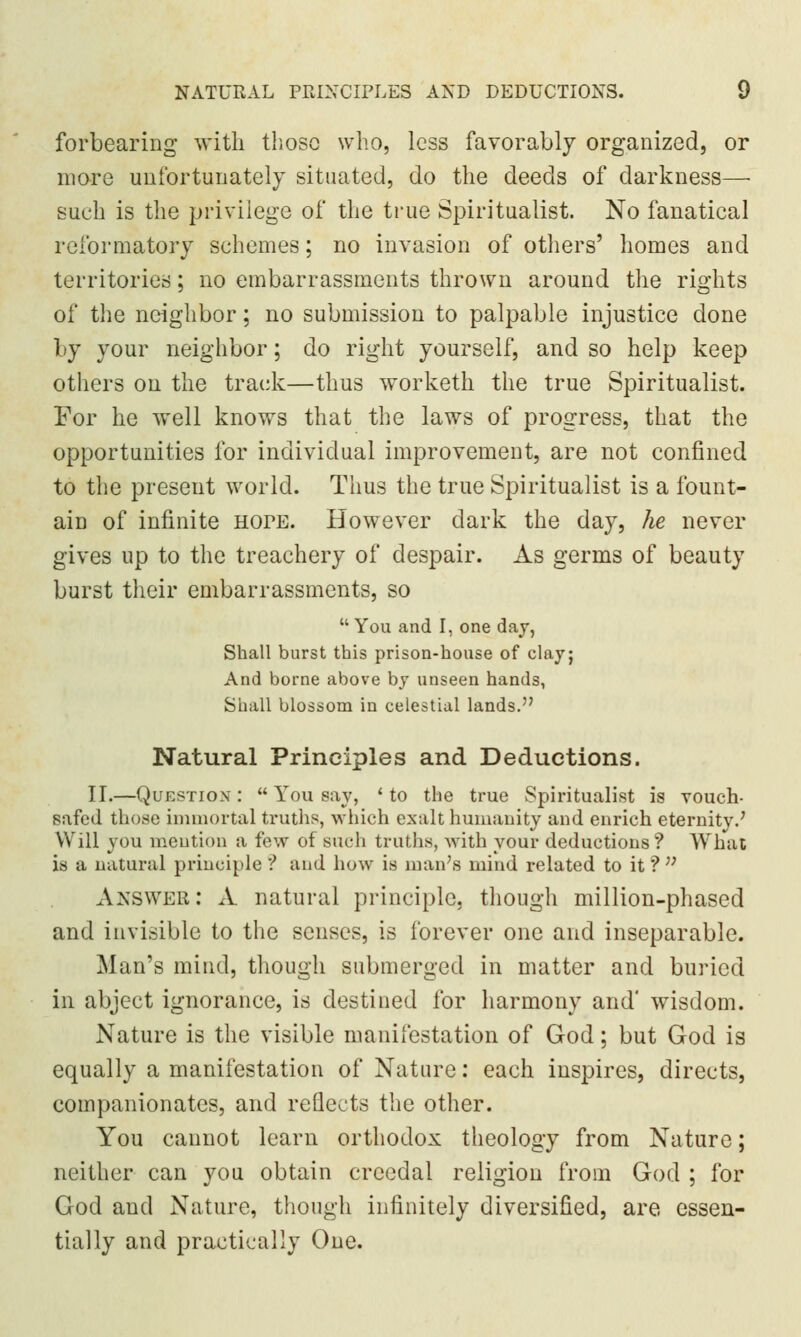 forbearing with those who, less favorably organized, or more unfortunately situated, do the deeds of darkness—• such is the privilege of the true Spiritualist. No fanatical reformatory schemes; no invasion of others' homes and territories; no embarrassments thrown around the rights of the neighbor; no submission to palpable injustice done by your neighbor; do right yourself, and so help keep others on the track—thus worketh the true Spiritualist. For he well knows that the laws of progress, that the opportunities for individual improvement, are not confined to the present world. Thus the true Spiritualist is a fount- ain of infinite hope. However dark the day, he never gives up to the treachery of despair. As germs of beauty burst their embarrassments, so You and I, one day, Shall burst this prison-house of clay; And borne above by unseen hands, Shall blossom in celestial lands. Natural Principles and Deductions. IT.—Question:  You say, 'to the true Spiritualist is vouch- safed those immortal truths, which exalt humanity and enrich eternity.' Will you mention a few of such truths, with your deductions? What is a natural principle ? and how is man's mind related to it ?;; Answer: A natural principle, though million-phased and invisible to the senses, is forever one and inseparable. Man's mind, though submerged in matter and buried in abject ignorance, is destined for harmony and' wisdom. Nature is the visible manifestation of God; but God is equally a manifestation of Nature: each inspires, directs, companionates, and reflects the other. You cannot learn orthodox theology from Nature; neither can you obtain crcedal religion from God ; for God and Nature, though infinitely diversified, are essen- tially and practically One.