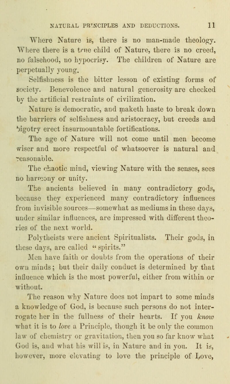 Where Nature is, there is no man-made theology. Where there is a true child of Nature, there is no creed, no falsehood, no hypocrisy. The children of Nature are perpetually young. Selfishness is the bitter lesson of existing forms of society. Benevolence and natural generosity are checked by the artificial restraints of civilization. Nature is democratic, and maketh haste to break down the barriers of selfishness and aristocracy, but creeds and bigotry erect insurmountable fortifications. The age of Nature will not come until men become wiser and more respectful of whatsoever is natural and reasonable. The chaotic mind, viewing Nature with the senses, sees no harmony or unity. The ancients believed in many contradictory gods, because they experienced many contradictory influences from invisible sources—somewhat as mediums in these days, under similar influences, are impressed with different theo- ries of the next world. Polytheists were ancient Spiritualists. Their gods, in these days, are called  spirits. Men have faith or doubts from the operations of their own minds; but their daily conduct is determined by that influence which is the most powerful, either from within or without. The reason why Nature does not impart to some minds a knowledge of God, is because such persons do not inter- rogate her in the fullness of their hearts. If you know what it is to love a Principle, though it be only the common law of chemistry or gravitation, then you so far know what God is, and what his will is, in Nature and in you. It is, however, more elevating to love the principle of Love,