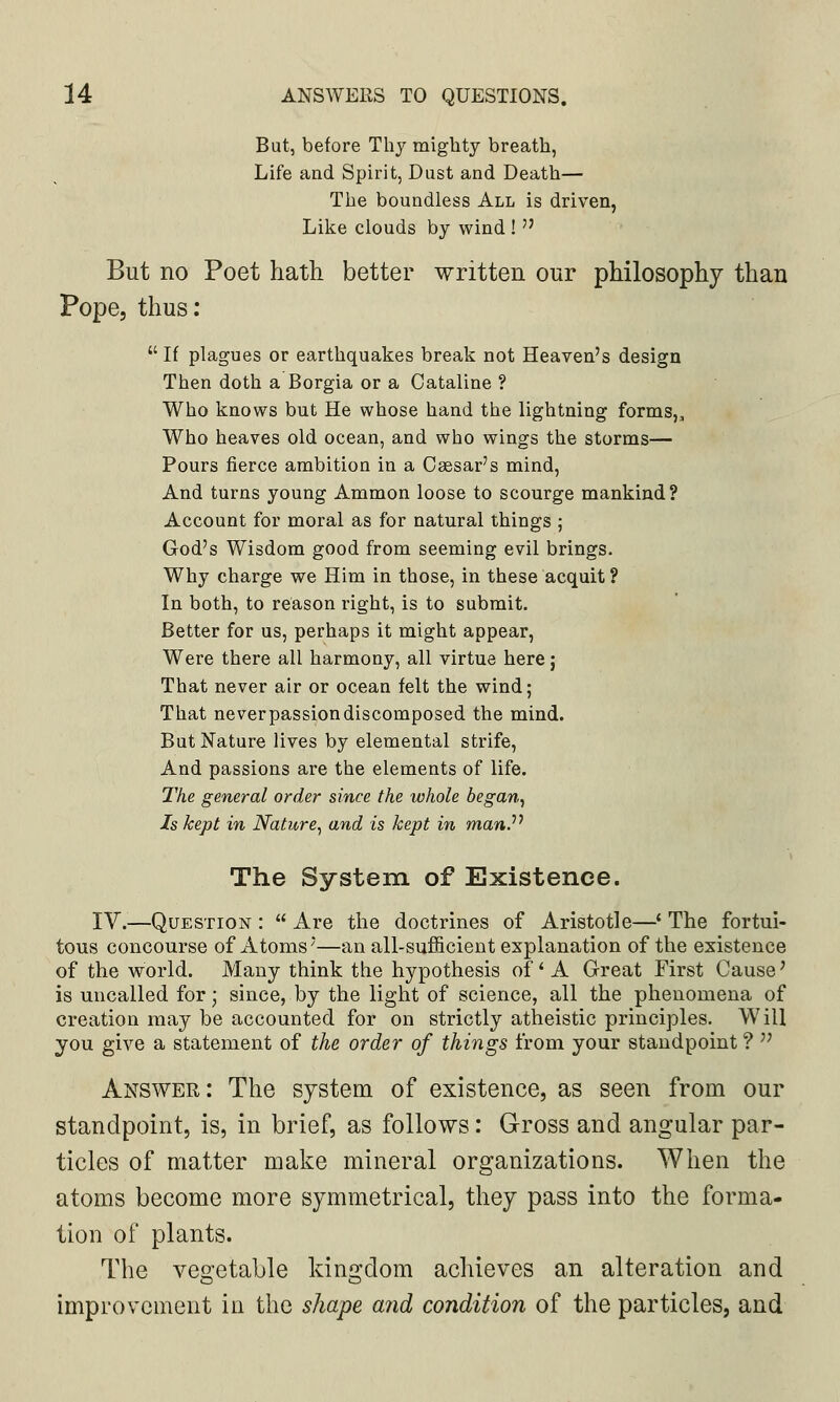 But, before Thy mighty breath, Life and Spirit, Dust and Death— The boundless All is driven, Like clouds by wind ! But no Poet hath better written our philosophy than Pope, thus:  If plagues or earthquakes break not Heaven's design Then doth a Borgia or a Cataline ? Who knows but He whose hand the lightning forms,, Who heaves old ocean, and who wings the storms— Pours fierce ambition in a Caesar's mind, And turns young Ammon loose to scourge mankind? Account for moral as for natural things ; God's Wisdom good from seeming evil brings. Why charge we Him in those, in these acquit ? In both, to reason right, is to submit. Better for us, perhaps it might appear, Were there all harmony, all virtue here; That never air or ocean felt the wind; That never passion discomposed the mind. But Nature lives by elemental strife, And passions are the elements of life. The general order since the whole began, Is kept in Nature, and is kept in man?1 The System of Existence. IV.—Question :  Are the doctrines of Aristotle—' The fortui- tous concourse of Atoms'—an all-sufficient explanation of the existence of the world. Many think the hypothesis of' A Great First Cause' is uncalled for; since, by the light of science, all the phenomena of creation may be accounted for on strictly atheistic principles. Will you give a statement of the order of things from your standpoint ?  Answer: The system of existence, as seen from our standpoint, is, in brief, as follows: Gross and angular par- ticles of matter make mineral organizations. When the atoms become more symmetrical, they pass into the forma- tion of plants. The vegetable kingdom achieves an alteration and improvement in the shape and condition of the particles, and