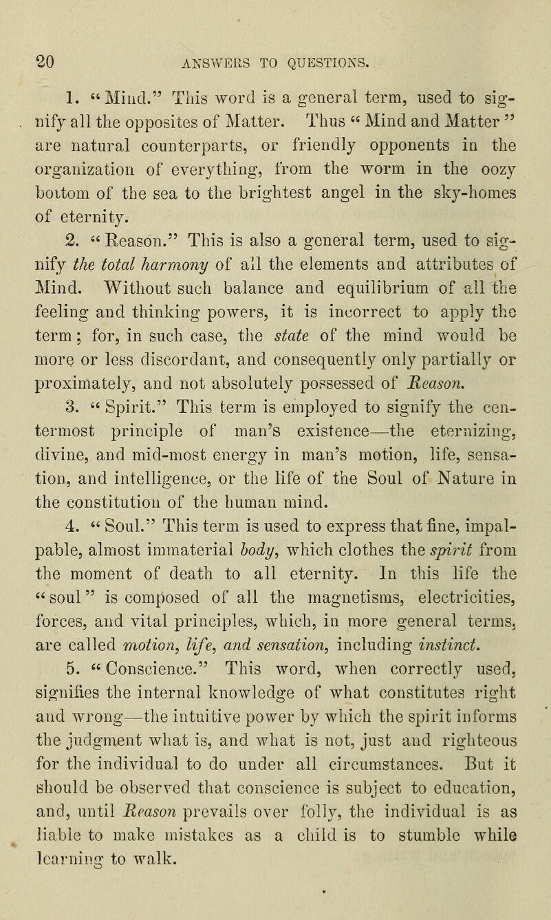 1. Mind. This word is a general term, used to sig- nify all the opposites of Matter. Thus  Mind and Matter  are natural counterparts, or friendly opponents in the organization of everything, from the worm in the oozy boitoin of the sea to the brightest angel in the sky-homes of eternity. 2.  Reason. This is also a general term, used to sig- nify the total harmony of all the elements and attributes of Mind. Without such balance and equilibrium of all the feeling and thinking powers, it is incorrect to apply the term ; for, in such case, the state of the mind would be more or less discordant, and consequently only partially or proximately, and not absolutely possessed of Reason. 3.  Spirit. This term is employed to signify the cen- ter most principle of man's existence—the eternizing, divine, and mid-most energy in man's motion, life, sensa- tion, and intelligence, or the life of the Soul of Nature in the constitution of the human mind. 4.  Soul. This term is used to express that fine, impal- pable, almost immaterial body, which clothes the spirit from the moment of death to all eternity. In this life the  soul is composed of all the magnetisms, electricities, forces, and vital principles, which, in more general terms, are called motion, life, and sensation, including instinct. 5.  Conscience. This word, when correctly used, signifies the internal knowledge of what constitutes right and wrong—the intuitive power by which the spirit informs the judgment what is, and what is not, just and righteous for the individual to do under all circumstances. But it should be observed that conscience is subject to education, and, until Reason prevails over folly, the individual is as liable to make mistakes as a child is to stumble while learning to walk.