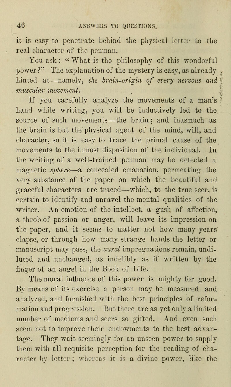 it is easy to penetrate behind the physical letter to the real character of the penman. You ask:  What is the philosophy of this wonderful power? The explanation of the mystery is easy, as already r hinted at—namely, the brain-origin of every nervous and % muscular movement. 1 I If you carefully analyze the movements of a man's * hand while writing, you will be inductively led to the source of such movements—the brain; and inasmuch as the brain is but the physical agent of the mind, will, and character, so it is easy to trace the primal cause of the movements to the inmost disposition of the individual. In the writing of a well-trained penman may be detected a magnetic sphere—a concealed emanation, permeating the very substance of the paper on which the beautiful and graceful characters are traced—which, to the true seer, is certain to identify and unravel the mental qualities of the writer. An emotion of the intellect, a gush of affection, a throb of passion or anger, will leave its impression on the paper, and it seems to matter not how many years' elapse, or through how many strange hands the letter or manuscript may pass, the aural impregnations remain, undi- luted and unchanged, as indelibly as if written by the finger of an angel in the Book of Life. The moral influence of this power is mighty for good. By means of its exercise a person may be measured and analyzed, and furnished with the best principles of refor- mation and progression. But there are as yet only a limited number of mediums and seers so gifted. And even such seem not to improve their endowments to the best advan- tage. They wait seemingly for an unseen power to supply them with all requisite perception for the reading of cha- racter by letter ; whereas it is a divine power, like the