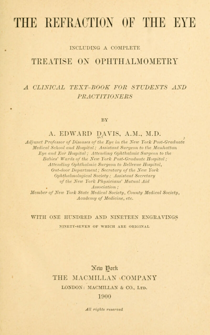 INCUDIM, A COMPLETE TREATISE OX OPHTHALMOMETRY .1 CLINICAL TEXT-BOOK FOR STUDENTS AXD PRACTITIONERS A. EDWARD DAVIS, A.M.. M.D. > ■■. Eyt 'm /',. New York Post-Graduate ; ,n,d Hospital; Assistant Surgeon >■• t',-- Manhattan pital; Attending Ophthalw - ■•■the Babies' Wards of the New Y^rk Post-Graduate Hospital; ling Ophthalmic Surgeon to /:■ ' ■ ■■■■ Hospital, Out-door Department; Secretary of the New ¥•</■{■ Ophth* - Assistant S< York Physicians' Mutual Aid Member of New York Si ! '.' Society, County Medical Society, '?, etc. WITH ONE HUNDRED AND NINETEEN ENGRAVINGS MNKTV-I.V1.N or WHICH ARK ORIGINAL Nffo ijork THE MACMILLAN COMPANY LONDON: MA< MII.LAN & CO., Ltd. 1900 All rights reserved