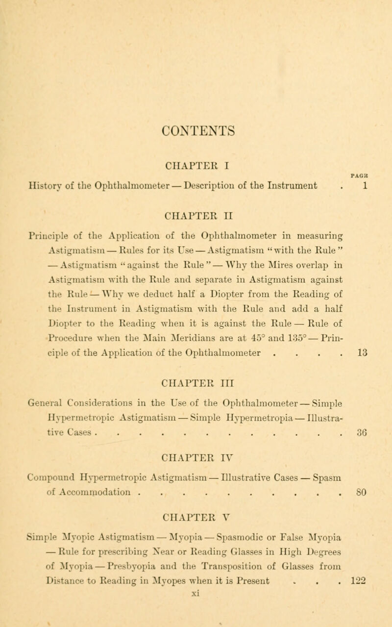 CONTENTS CHAPTER I PASS History of the Ophthalmometer — Description of the Instrument . 1 CHAPTER II Principle of the Application of the Ophthalmometer in measuring Astigmatism — Rules for its Use — Astigmatism with the Rule — Astigmatism against the Rule—Why the Mires overlap in Astigmatism with the Rule and separate in Astigmatism against the Rule — Why we deduct half a Diopter from the Reading of the Instrument in Astigmatism with the Rule and add a half Diopter to the Reading when it is against the Rule — Rule of Procedure when tin- Main Meridians are at 45° and 135°—Prin- ciple of the Application of the Ophthalmometer .... 13 CHAPTER III General Considerations in the Use of the Ophthalmometer — Simple II;. permetropic Astigmatism — Simple Hypermetropia — Illustra- tive Cases 36 CHAPTER IV Compound Hypermetropic Astigmatism — Illustrative Cases — Spasm of Accommodation SO CHAPTER V Simple Myopic Astigmatism — Myopia — Spasmodic or False Myopia — Rule for prescribing Near or Heading Glasses in High Degrees of Myopia — Presbyopia and the Transposition of Glasses from Distance to Reading in Myopes when it is Present . . . 122