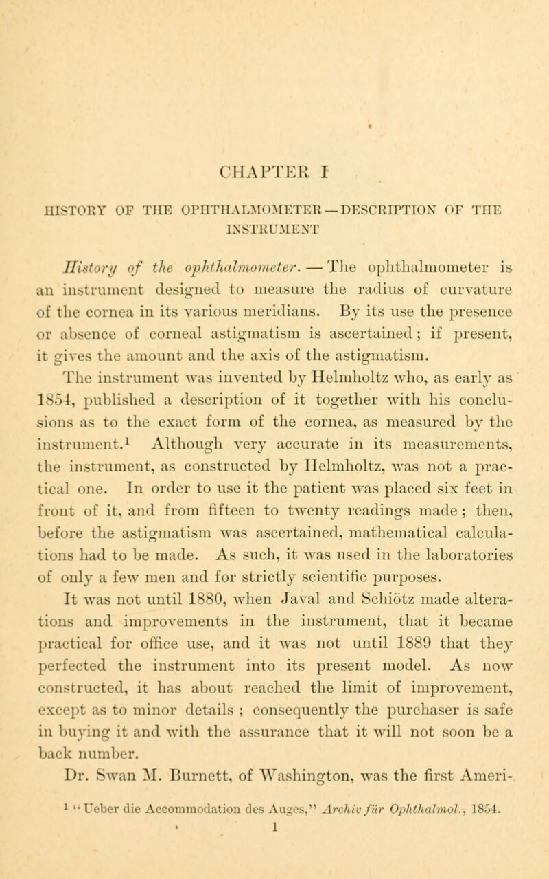 BISTORT OP THE OPHTHALMOMETER.—DESCRIPTION OF THE INSTRUMENT History of the ophthalmometer.—The ophthalmometer is an Instrument designed to measure the radius of curvature of the cornea in its various meridians. By its use the presence or absence of corneal astigmatism is ascertained; if present, it gives the amount and the axis of the astigmatism. The instrument was invented by Helmholtz who, as early as 1854, published a description of it together with his conclu- sions as to the exact form of the cornea, as measured by the instrument.1 Although very accurate in its measurements, the instrument, as constructed by Helmholtz, was not a prac- tical one. In order to use it the patient was placed six feet in front of it, and from fifteen to twenty readings made; then, before the astigmatism was ascertained, mathematical calcula- tions had to be made. As such, it was used in the laboratories of only a few men and for strictly scientific purposes. It was not until 1880, when Javal and Schiotz made altera- tions and improvements in the instrument, that it became practical for office use, and it was not until 1889 that they perfected the instrument into its present model. As now constructed, it has about reached the limit of improvement, except as to minor details ; consequently the purchaser is safe in 1 Hiving it and with the assurance that it will not soon be a back number. Dr. Swan M. Burnett, of Washington, was the first Ameri- 1 •• Ueber die Accommodation des Auges, Archivfur Ophthalmol., 1804. 1