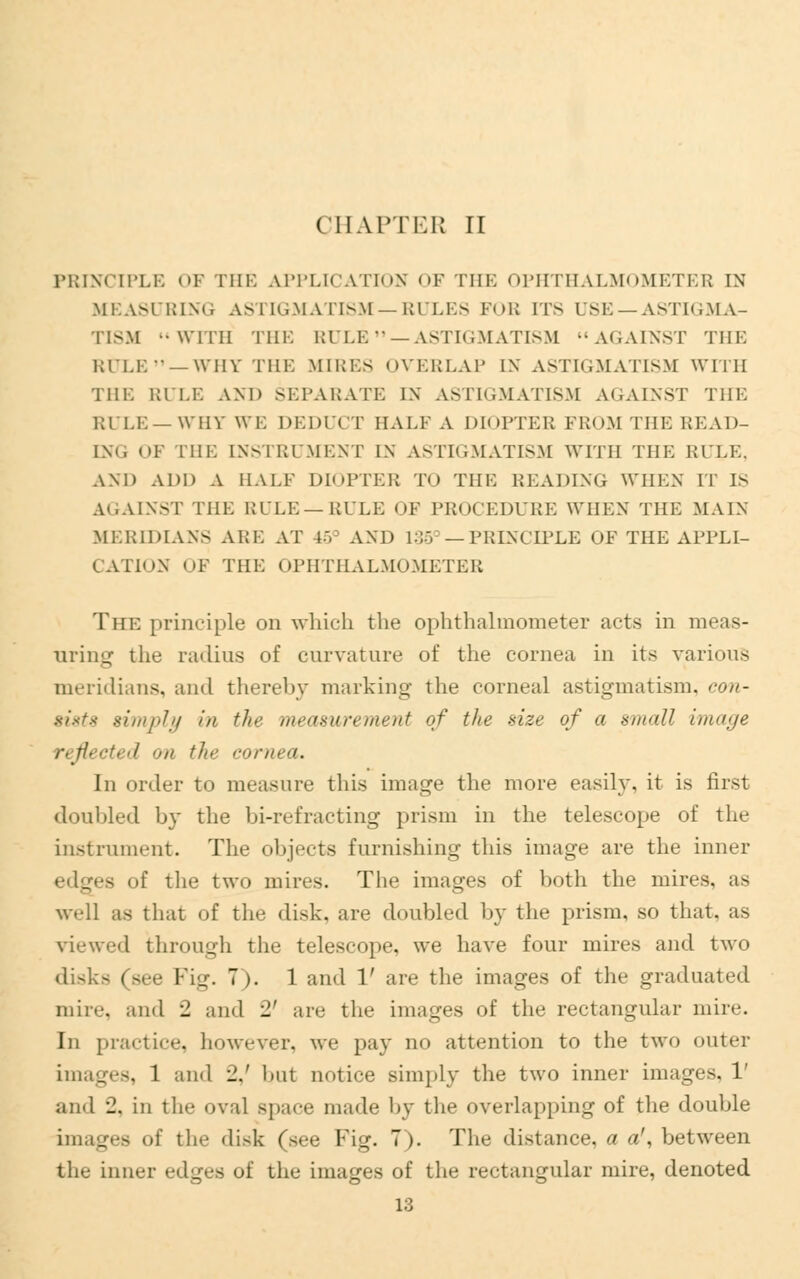 CHAPTER II PRINCIPLE OF THE APPLICATION OF THE OPHTHALMOMETER IN MEASURING ASTIGMATISM—RULES FOB ITS USE—ASTIGMA- TISM WITH THE RULE —ASTIGMATISM AGAINST THE RULE—WHY THE MIRES OVERLAP IX ASTIGMATISM WITH THE RULE AND SEPARATE IN ASTIGMATISM AGAINST THE Rl LE —WHY WE DEDUCT HALF A DIOPTER FROM THE READ- ING OF Till: INSTRUMENT IN ASTIGMATISM WITH THE RULE, AND ADD A HALF DIOPTER TO THE READING WHEN IT IS AGAINST THE RULE —RULE OF PROCEDURE WHEN THE MAIN MERD3LANS ARE AT 15 AND 138 — PRINCIPLE OF THE APPLI- CATION OF THE OPHTHALMOMETER The principle on which the ophthalmometer acts in meas- uring the radius of curvature of the cornea in its various meridians, and thereby marking the corneal astigmatism, con- sists simply in tin- measurement of the size of a small image refU cti d on the cornea. In order to measure this image the more easily, it is first doubled by the bi-refracting prism in the telescope of the instrument. The objects furnishing this image are the inner edges of the two mires. The images of both the mires, as well as that of the disk, are doubled by the prism, so that, as viewed through the telescope, we have four mires and two disks (see Fig. 7). 1 and 1' are the images of the graduated mire, and -1 and - aic the images of the rectangular mire. In practice, however, we pay no attention to the two outer images, 1 and ■!.' but notice simply the two inner iin. and 2. in the oval space made by the overlapping of the double images of the disk (see Fig. 7). The distance, a a', between the inner edges of the images of the rectangular mire, denoted