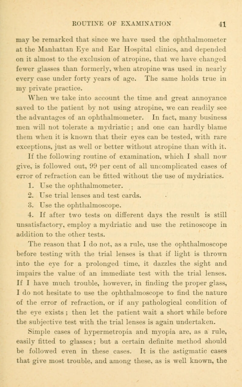 may be remarked thai since we have osed the ophthalmometer at the Manhattan Eye and Bar Hospital clinics, and depended on it almost to the exclusion of atropine, that we haw changed fewer glasses than formerly, when atropine was used in nearly every ease under forty years of age. The same holds true in my private practice. When we take into account the time and great annoyance saved to the patient by not using atropine, we can readily see the advantages of an ophthalmometer. In fact, many business men will not tolerate a mydriatic; and one can hardly blame them when it is known that their eyes can be tested, with rare exceptions, just as well or better without atropine than with it. If the following routine of examination, which I shall now give, is followed out, 99 per cent of all uncomplicated cases of error of refraction can be fitted without the use of mydriatics. 1. Use the ophthalmometer. 2. Use trial lenses and test cards. 3. Use the ophthalmoscope. 4. If after two tests on different days the result is still unsatisfactory, employ a mydriatic and use the retinoscope in addition to the other tests. The reason that I do not. as a rule, use the ophthalmoscope before testing with the trial lenses is that if light is thrown into the eye for a prolonged time, it dazzles the sight and impairs the value of an immediate test with the trial lenses. If I have much trouble, however, in finding the proper glass, I do not hesitate to use the ophthalmoscope to find the nature of the error of refraction, or if any pathological condition of the eye exists ; then let the patient wait a short while before the subjective test with the trial lenses is again undertaken. Simple cases of hypermetropia and myopia are, as a rule, easily fitted to glasses : but a certain definite method should be followed even in these cases. It is the astigmatic cases that give most trouble, and among these, as is well known, the