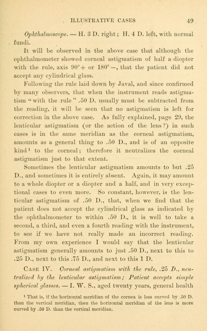 Ophthalmoscope. — II. 3 I), right; II. 4 D. left, with normal fundi. It will be observed in the above case that although the ophthalmometer showed corneal astigmatism of half a diopter with the rule, axis 90°+ or ISO3—, that the patient did not accept any cylindrical glass. Following the rule laid down by Javal, and since confirmed by many observers, that when the instrument reads astigma- tism -with the rule .50 D. usually must be subtracted from the reading, it will be seen that no astigmatism is left for correction in the above case. As fully explained, page 29, the lenticular astigmatism (or the action of the lens?) in such eases is in the same meridian as the corneal astigmatism, amounts as a general thing to .50 D., and is of an opposite kind1 to the corneal; therefore it neutralizes the corneal astigmatism just to that extent. Sometimes the lenticular astigmatism amounts to but .25 D.. and sometimes it is entirely absent. Again, it may amount t<> a whole diopter or a diopter and a half, and in very excep- tional cases to even more. So constant, however, is the len- ticular astigmatism of .50 D., that, when we find that the patient does not accept the cylindrical glass as indicated by the ophthalmometer to within .50 I)., it is well to take a second, a third, and even a fourth reading with the instrument, to see if we have not really made an incorrect reading. From my own experience I would say that the lenticular astigmatism generally amounts to just .50 D., next to this to .25 D., next to this .75 D., and next to this 1 D. Cask IV. Corneal astigmatism with the rule, .25 D., neu- traUzed by the lenticular astigmatism; Patient accepts simple spherical glasses. — I. \V. S., aged twenty years, general health 1 That i.s, if the horizontal meridian of the cornea is less curved by .50 D. than the vertical meridian, then the horizontal meridian of the lens is more curved by .50 D. than the vertical meridian.