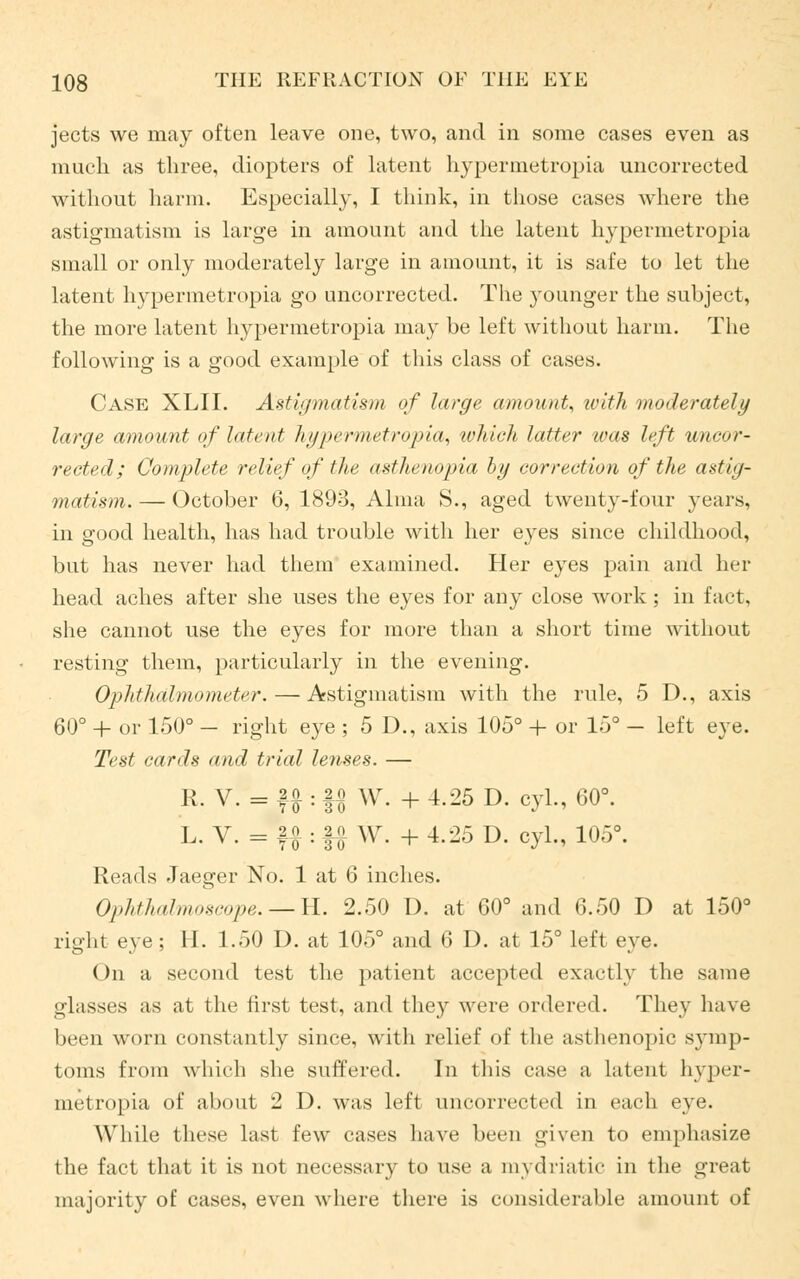 jects we may often leave one, two, and in some cases even as much as three, diopters of latent hypermetropia uncorrected without harm. Especially, I think, in those cases where the astigmatism is large in amount and the latent hypermetropia small or only moderately large in amount, it is safe to let the latent hypermetropia go uncorrected. The younger the subject, the more latent hypermetropia may be left without harm. The following is a good example of this class of cases. Case XLII. Astigmatism of large amount, with moderately large amount of latent hypermetropia, which latter was left uncor- rected; Complete relief of the asthenopia by correction of the astig- matism. — October 6, 1893, Alma S., aged twenty-four years, in good health, has had trouble with her eyes since childhood, but has never had them examined. Her eyes pain and her head aches after she uses the eyes for any close work; in fact, she cannot use the eyes for more than a short time without resting them, particularly in the evening. Ophthalmometer.—Astigmatism with the rule, 5 D., axis 60° + or 150° - right eye ; 5 D., axis 105° + or 15° - left eye. Test cards and trial lenses. — R. V. = ffl : f$ W. + 4.25 D. cyl., 60°. L. V. = fjf : |# \V. + 4.25 D. cyl., 105°. Reads Jaeger No. 1 at 6 inches. Ophthalmoscope. — H. 2.50 I), at 60° and 6.50 D at 150° right eye ; II. 1.50 D. at 105° and 6 D. at 15° left eye. On a second test the patient accepted exactly the same glasses as at the first test, and they were ordered. They have been worn constantly since, with relief of the asthenopic symp- toms from which she suffered. In this case a latent hyper- metropia of about 2 D. was left uncorrected in each eye. While these last few cases have been given to emphasize the fact that it is not necessary to use a mydriatic in the great majority of cases, even where there is considerable amount of