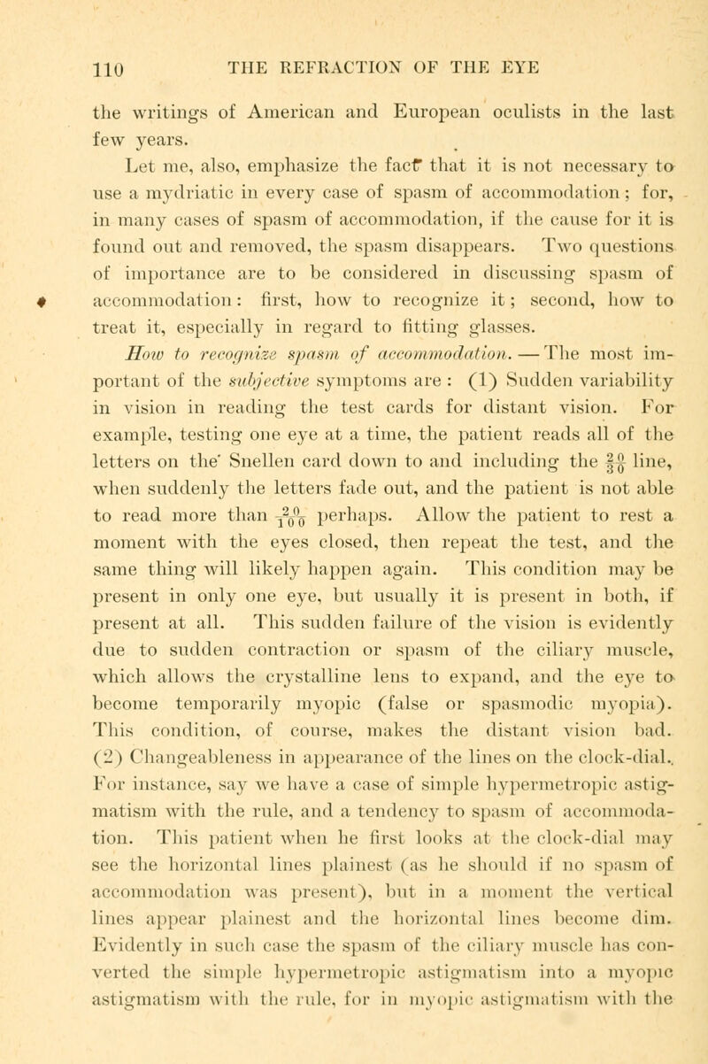 the writings of American and European oculists in the last few years. Let me, also, emphasize the factf that it is not necessary to use a mydriatic in every case of spasm of accommodation ; for, in many cases of spasm of accommodation, if the cause for it is found out and removed, the spasm disappears. Two questions of importance are to be considered in discussing spasm of accommodation: first, how to recognize it; second, how to treat it, especially in regard to fitting glasses. How to recognise spasm of accommodation. — The most im- portant of the subjective symptoms are : (1) Sudden variability in vision in reading the test cards for distant vision. For example, testing one eye at a time, the patient reads all of the letters on the' Snellen card down to and including the |-§- line, when suddenly the letters fade out, and the patient is not able to read more than -j2^ perhaps. Allow the patient to rest a moment with the eyes closed, then repeat the test, and the same thing will likely happen again. This condition may be present in only one eye, but usually it is present in both, if present at all. This sudden failure of the vision is evidently due to sudden contraction or spasm of the ciliary muscle, which allows the crystalline lens to expand, and the eye to become temporarily myopic (false or spasmodic myopia). This condition, of course, makes the distant vision bad. (*2) Changeableness in appearance of the lines on the clock-dial.. For instance, say we have a case of simple hypermetropic astig- matism with the rule, and a tendency to spasm of accommoda- tion. This patient when he first looks at tin1 clock-dial may see the horizontal lines plainest (as he should if no spasm of accommodation was present), but in a moment the vertical lines appear plainest and the horizontal lines become dim. Evidently in such case the spasm of the ciliary muscle lias con- verted the simple hypermetropic astigmatism into a myopic astigmatism with the rule, lor in myopic astigmatism with the