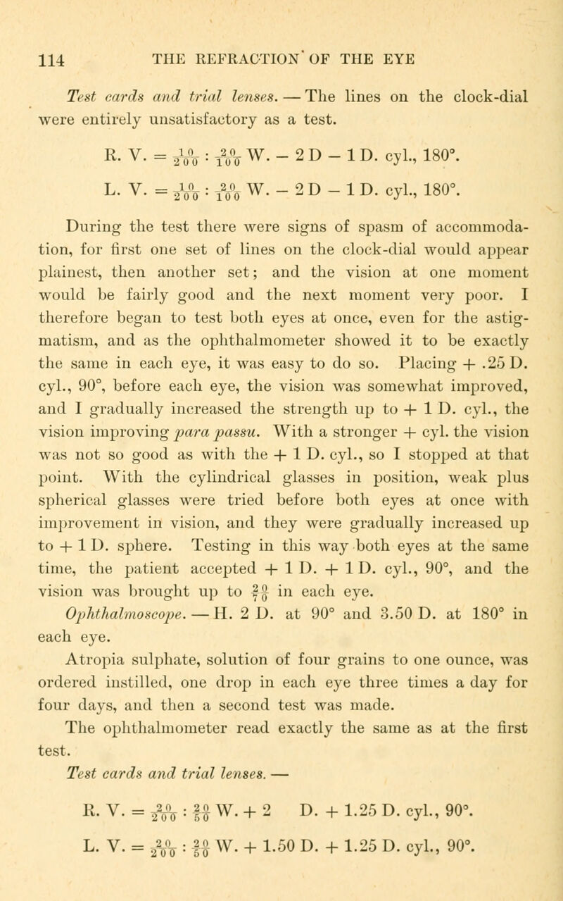 Test cards and trial lenses. — The lines on the clock-dial were entirely unsatisfactory as a test. R- V- = 2V0 : i2o°o W.-2D-1D. cyl., 180°. L- V. = J/o : i2o°o W. - 2 D - 1 D. cyL, 180°. During the test there were signs of spasm of accommoda- tion, for first one set of lines on the clock-dial would appear plainest, then another set; and the vision at one moment would be fairly good and the next moment very poor. I therefore began to test both eyes at once, even for the astig- matism, and as the ophthalmometer showed it to be exactly the same in each eye, it was easy to do so. Placing + .25 D. cyl., 90°, before each eye, the vision was somewhat improved, and I gradually increased the strength up to + 1 D. cyl., the vision improving para passu. With a stronger + cyl. the vision was not so good as with the + 1D. cyl., so I stopped at that point. With the cylindrical glasses in position, weak plus spherical glasses were tried before both eyes at once with improvement in vision, and they were gradually increased up to + 1 D. sphere. Testing in this way both eyes at the same time, the patient accepted +1D. + 1D. cyl., 90°, and the vision was brought up to f-$ in each eye. Ophthalmoscope.— H. 2D. at 90° and 3.50 D. at 180° in each eye. Atropia sulphate, solution of four grains to one ounce, was ordered instilled, one drop in each eye three times a day for four days, and then a second test was made. The ophthalmometer read exactly the same as at the first test. Test cards and trial lenses. — K. V. = $& : -££ W. + 2 D. + 1.25 D. cyl., 90°. l. v. = ^A: U w- + i-50 D- + !-25 D- cyL> 90°-