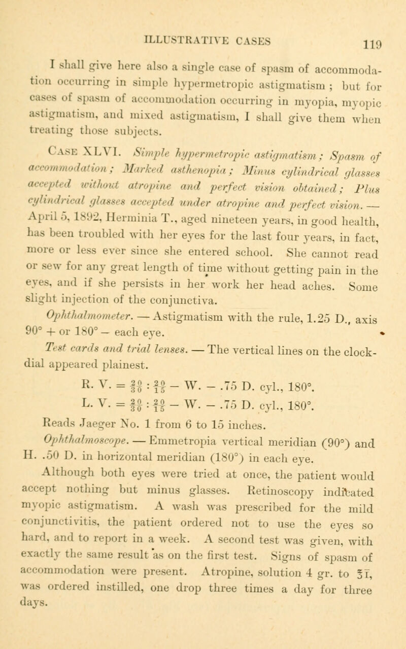 I shall give here also a Bingle case of spasm of accommoda- tion occurring in simple hypermetropic astigmatism ; but for spasm of accommodation occurring in myopia, myopic igmatism, an.I mixed astigmatism, I .shall give them when treating those subjects. ( ise XLVI. Simple hypermetropic astigmatism; Spasm of mmodation; Marked asthenopia; Minus cylindrical glasses accepted without atropine and perfect vision obtained; Plus cylindrical glasses accepted under atropine and perfect vision.— Apnl .). 1892, Herminia T., aged nineteen years, in good health, has been troubled with her eyes for the last four years, in fact, more or less ever since she entered school. She cannot read or sew for any great Length of time without getting pain in the eves, and if she persists in her work her head aches. Some slight injection of the conjunctiva. Ophthalmometer. —Astigmatism with the rule, 1.25 D., axis 90° + or 180°- each eye. Test cards and trial lenses.— The vertical lines on the clock- dial appeared plainest. R- v- = U ■ « - W. - .75 D. cyl., 180°. L.V.=|^?- W. - .75 D. cyl., 180°. Reads Jaeger No. 1 from 6 to 15 inches. Ophthalmoscope. — Emmetropia vertical meridian (90°) and H. .50 D. in horizontal meridian (180°) in each eye. Although both eyes were tried at once, the patient would accept nothing but minus glasses. Retinoscopy indicated myopic astigmatism. A wash was prescribed for the mild conjunctivitis, the patient ordered not to use the eyes so hard, and to report in a week. A second test was given, with tly the same result as on the first test. Signs of spasm of accommodation were present. Atropine, solution 4 gr. to 5i, was ordered instilled, one drop three times a day for three