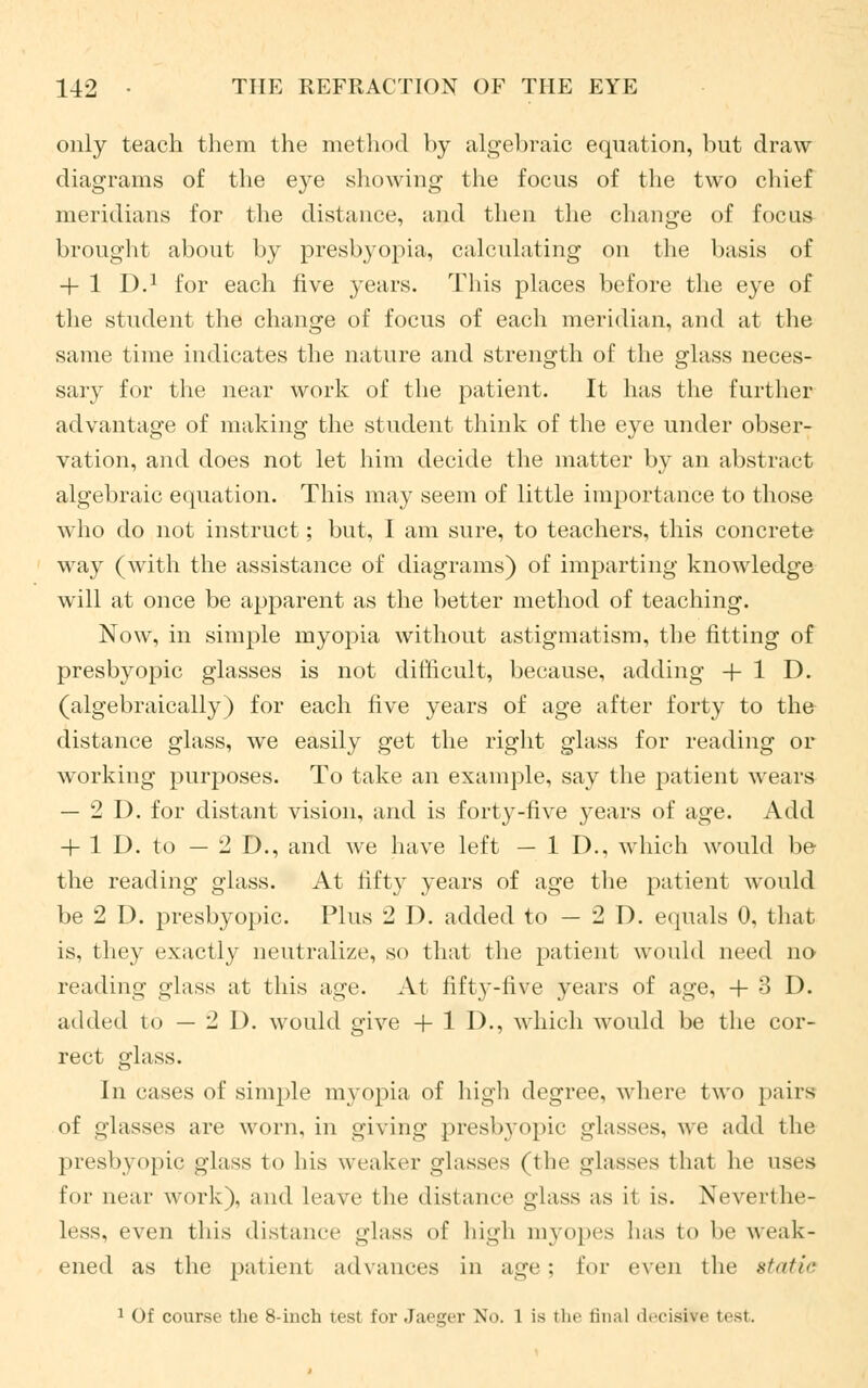 only teach them the method by algebraic equation, but draw diagrams of the eye showing the focus of the two chief meridians for the distance, and then the change of focus brought about by presbyopia, calculating on the basis of + 1 I).1 for each five years. This places before the eye of the student the change of focus of each meridian, and at the same time indicates the nature and strength of the glass neces- sary for the near work of the patient. It has the further advantage of making the student think of the eye under obser- vation, and does not let him decide the matter by an abstract algebraic equation. This may seem of little importance to those who do not instruct; but, I am sure, to teachers, this concrete way (with the assistance of diagrams) of imparting knowledge will at once be apparent as the better method of teaching. Now, in simple myopia without astigmatism, the fitting of presbyopic glasses is not difficult, because, adding + 1 D. (algebraically) for each five years of age after forty to the distance glass, we easily get the right glass for reading or working purposes. To take an example, say the patient wears — 2D. for distant vision, and is forty-five years of age. Add + 1 1). to — 2 D., and we have left — 1 D., which would be the reading glass. At fifty years of age the patient would be 2 D. presbyopic. Plus 2 D. added to — 2 D. equals 0, that is, they exactly neutralize, so that the patient would need no- reading glass at this age. At fifty-five years of age, + 3 D. added lo — 2 I), would give + 1 I)., which would be the cor- rect glass. in cases of simple myopia of high degree, where two pairs of glasses arc worn, in giving presbyopic glasses, we add the presbyopic glass to his weaker glasses (the glasses that he uses for near work), and leave the distance glass as it is. Neverthe- less, even this distance glass of high myopes has to he weak- ened as the patient advances in age ; lor even the static 1 Of course the 8-inch test for Jaeger No. 1 is the final decide test.