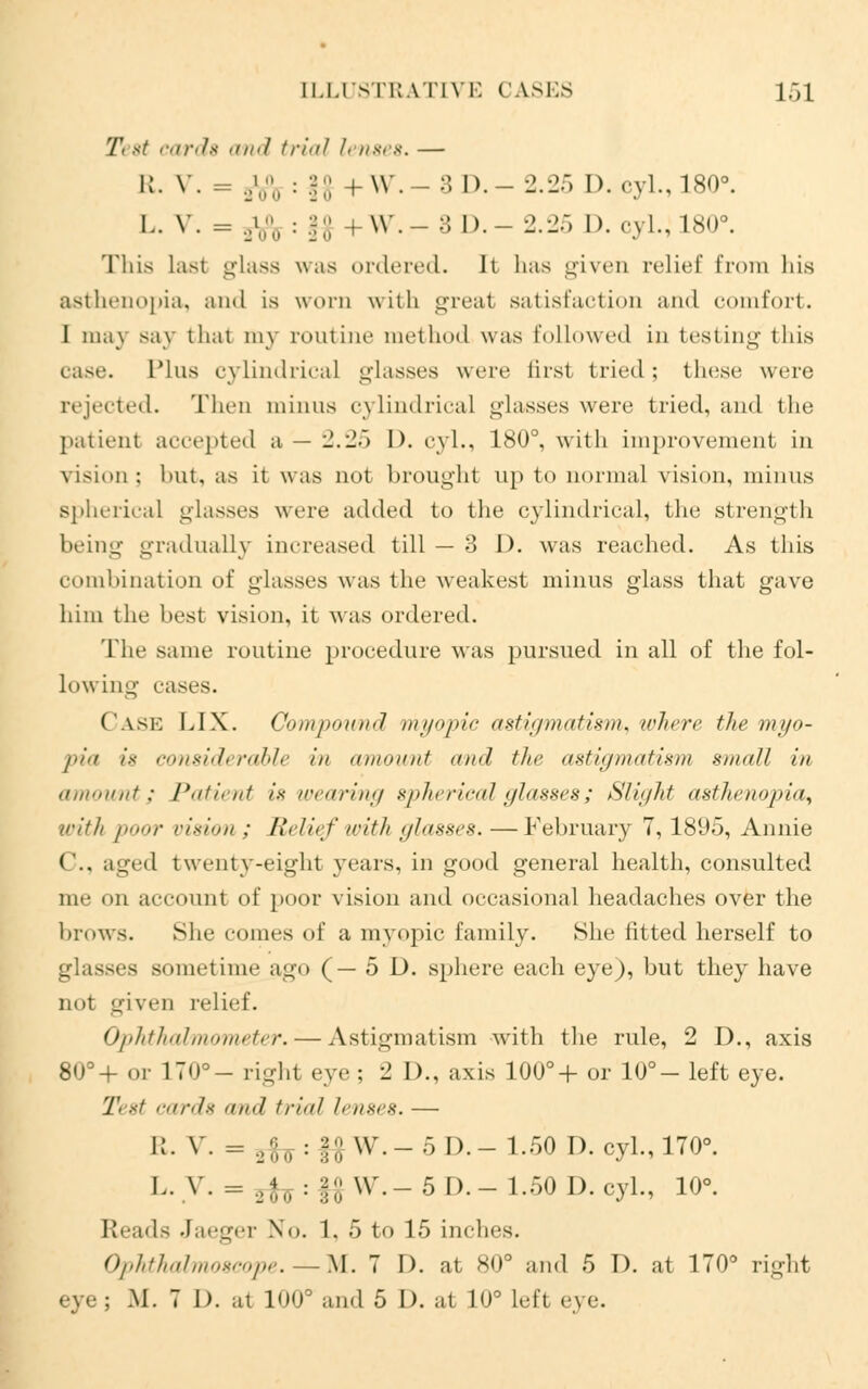 Ti st cards and trial l< rises. — R. V. = ._.'.;;, : H;; +W.-3 D.-2.25 D.cyl.,180°. I., v. = ..• \\ . :; I). - 2.25 D. cyl.; 180°. This last glass was ordered. Il lias given relief from his asthenopia, and is worn with great satisfaction and comfort. I may say thai my routine method was followed in testing this ca-^c. Plus cylindrical glasses were first tried; these were rejected. Then minus cylindrical glasses were tried, and the patient accepted a — 2.25 1). cyl., 180°, with improvement in vision : but, as it was not brought up to normal vision, minus spherical glasses were added to the cylindrical, the strength being gradually increased till — 3 1). was reached. As this combination of glasses was the weakest minus glass that gave him the best vision, it was ordered. The same routine procedure was pursued in all of the fol- lowing cases. Cask LIX. Compound myopic astiymatism. where the myo- pia is considerable in amount and the astigmatism small in amount; Patient is wearing spherical glasses; Slight asthenopia^ with [><»>,' risimi ; /,',/irt' irith ylaxses. —February 7, 1895, Annie ('.. aged twenty-eight years, in good general health, consulted me on account of poor vision and occasional headaches over the brows. She comes of a myopic family. She fitted herself to glasses sometime ago (— 5 D. sphere each eye), but they have not given relief. Ophthalmometer. — Astigmatism with the rule, 2 D., axis 80°+ or 170°- right eye ; 2 D., axis 100°+ or 10°- left eye. 7' %t cards and trial lenses. — K. v. = ,;;„ : |$ W.-5 I).- 1.50 1). cyl., 170°. L.y. = 3fo:f£W.-5D.-1.50D.cyL, 10°. loads Jaeger No. 1. 5 to 15 inches. Ophthalmoscope. — M. 7 1). at 80° and 5 D. at 170° right M. 7 1). at 100° and 5 I), at 10° Left eye.