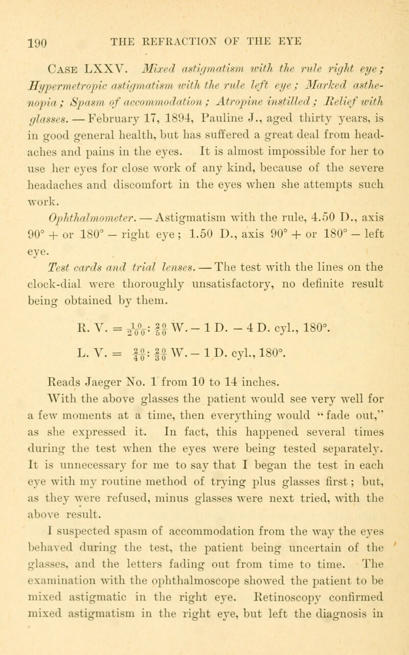 Cask LXXY. Mired axtiymatism with the rule right eye; Hypermetropic astigmatism with the rule left eye ; Marked asthe- nopia; Spasm of accommodation ; Atropine instilled; Relief with glasses. — February 17, 1894, Pauline J., aged thirty years, is in good general health, but has suffered a great deal from head- aches and pains in the eyes. It is almost impossible for her to ti-c her eyes for close work of any kind, because of the severe headaches and discomfort in the eyes when she attempts such work. Ophthalmometer. — Astigmatism with the rule, 4.50 D., axis 90° + or 180° - right eye; 1.50 D., axis 90° + or 180° - left eye. Test cards and trial lenses.—The test with the lines on the clock-dial were thoroughly unsatisfactory, no definite result being obtained by them. R. V. = gLfr: f |f W. - 1 D. - 4 D. cyl., 180°. L-V. = fJ:»W.-lD.oyL,1808. Reads Jaeger No. 1 from 10 to 14 inches. With the above glasses the patient would see very well for a few moments at a time, then everything would  fade out, as she expressed it. In fact, this happened several times during the test when the eyes were being tested separately. It is unnecessary for me to say that I began the test in each eye with my routine method of trying plus glasses first; but, as they were refused, minus glasses were next tried, with the above result. 1 suspect I'd spasm of accommodation from the way the eyes behaved during the test, the patient being uncertain of the glasses, and the letters fading out from time to time. The examination with fche pphthalmoscope showed the patient to be mixed astigmatic in the right eye. Ketinoscopy confirmed mixed astigmatism in the right eye, but left the diagnosis in