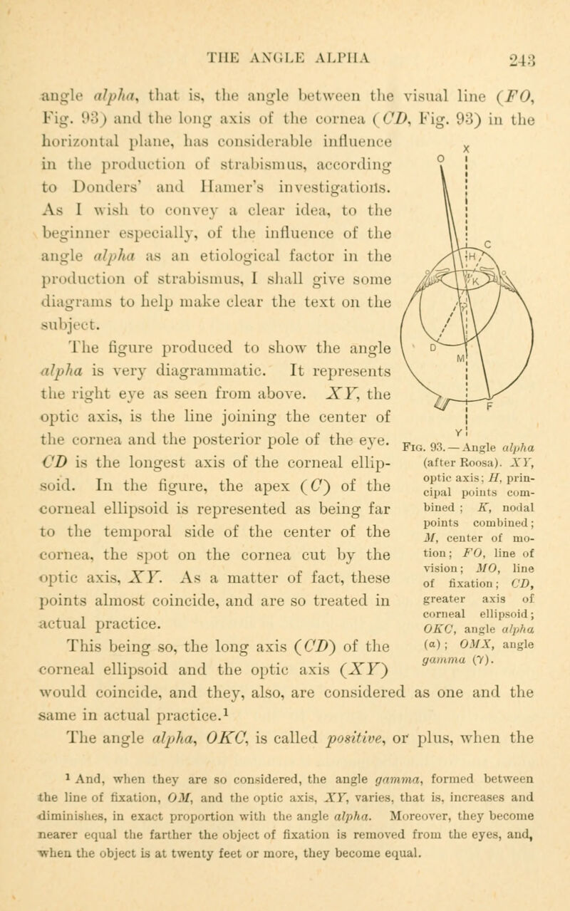 angle alpha, thai is, the angle between the visual line (FO, Fig. i1;'.) and the Long axis of the cornea | <'/>. Fig. 93) in the horizontal plane, has considerable influence in the production of strabismus, according to Donders' and Hamer's investigations. As I wish to convey a clear idea, to the beginner especially, of the influence of the angle alpha as an etiological Factor in the production of strabismus, 1 shall give some diagrams to help make clear the text on the Bubject. The figure produced to show the angle <iIj>Jia is very diagrammatic. It represents the right eye as seen from above. XT, the optic axis, is the line joining the center of the cornea and the posterior pole of the eye. CD is the longest axis of the corneal ellip- soid. In the figure, the apex (C) of the corneal ellipsoid is represented as being far to the temporal side of the center of the cornea, the spot on the cornea cut by the optic axis, XT. As a matter of fact, these points almost coincide, and are so treated in actual practice'. This being so, the long axis (C7>) of the corneal ellipsoid and the optic axis (XF) would coincide, and they, also, are considered as one and the same in actual practice.1 The angle alpha, OKC, is called positive, or plus, when the Fi<;. 93.—Angle alpha (after Roosa). XT, optic axis: //. prin- cipal points com- bined ; K, nodal points combined; .1/, center of mo- tion; FO, line of vision; MO, line of fixation; CD, greater axis of corneal ellipsoid; OKC, angle alpha (a) ■ OMX, angle gamma (7). 1 And, when they are so considered, the angle gamma, formed between the line of fixation, OM, and tin-optic axis. A')', varies, that is. increases and diminishes, in exact proportion with the angle alpha. Moreover, they become nearer equal the farther the object of fixation is removed from the eyes, and, when the object is at twenty feet or more, they become equal.