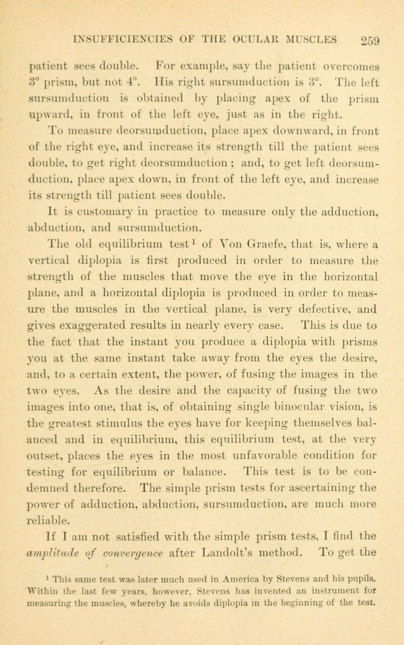 patient sees double. For example, say the patienl overcomes :'» prism, but Dot 4°. His right sursumduction Is 3°. The Left Bursumduction is obtained by placing apes of the prism upward, in front of the Left eye, jusl as in the right. To measure deorsumduction, place apex downward, in fronl of the right eye, and increase its strength till the patient sits double, to get right deorsumduction ; and, to get Left deorsum- duction, place apex down, in front of the left eye, and increase its strength till patient sees double. It is customary in practice to measure only the adduction, abduction, and sursumduction. The old equilibrium test1 of Von Graefe, that is, where a vertical diplopia is first produced in order to measure the strength of the muscles that move the eye in the horizontal plant', and a horizontal diplopia is produced in order to meas- ure the muscles in the vertical plane, is very defective, and gives exaggerated results in nearly every case. This is due to the fact that the instant you produce a diplopia with prisms you at the same instant take away from the eyes the desire, and, to a certain extent, the power, of fusing the images in the two eyes. As the desire and the capacity of fusing the two images into one, that is, of obtaining single binocular vision, is the greatest stimulus the eyes have for keeping themselves bal- anced and in equilibrium, this equilibrium test, at the very outset, places the eyes in the most unfavorable condition for testing for equilibrium or balance. This test is to be con- demned therefore'. The simple prism tests for ascertaining the power of adduction, abduction, sursumduction, are much more reliable. If I am not satisfied with the simple prism tests. I find the amplitude of convergence after Landolt's method. To get the 1 This Bame teal was later much used in America by Stevens and his pupils. Within the last few years, however, Stevens has invented an instrument for ig the muscles, whereby he avoids diplopia in the beginning of the test.