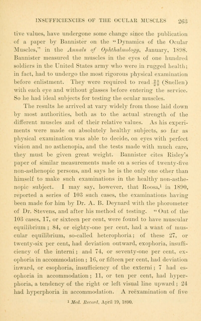 tive values, have undergone some change since the publication of a papei by Bannister on the Dynamics of the Ocular Muscles, in tlic Annals of Ophthalmology, January, L898- Bannister measured the muscles in the eyes of one hundred Boldiers in the United States army who were in rugged health; in fact, had to undergo the most rigorous physical examination before enlistment. They were required to read -,\\ (Snellen) with each eye and without glasses before entering the service. So he had ideal subjects for testing the ocular muscles. The results he arrived at vary v\ idel}- from those laid down by most authorities, both as to the actual strength of the different muscles and of their relative values. As his experi- ments were made on absolutely healthy subjects, so far as physical examination was able to decide, on eyes with perfect vision and no asthenopia, and the tests made with much care, they must he given great weight. Bannister cites Kisley's paper of similar measurements made on a series of twenty-five non-asthenopic persons, and says he is the only one other than himself to make such examinations in the healthy non-asthe- nopic subject. I may say, however, that Roosa,1 in 1890, reported a series of 103 such cases, the examinations having been made for him by Dr. A. B. Deynard with the phorometer of Dr. Stevens, and after his method of testing. k-<)ut of the 103 cases, IT, or sixteen per cent, were found to have muscular equilibrium ; 84, or eighty-one per cent, had a want of mus- cular equilibrium, so-called heterophoria; of these 27, or twenty-six per cent, had deviation outward, exophoria. insuffi- ciency of the- intend ; and 74, or seventy-one per cent, ex- ophoria in accommodation; 16, or fifteen per cent, had deviation inward, or esophoria, insutliciency of the extend ; 7 had es- ophoria in accommodation; 11, or ten per cent, had hyper- phoria, a tendency of the right or left visual line upward ; i! 1 had hyperphoria in accommodation. A reexamination of five i Med. Record, April 19, 1890.