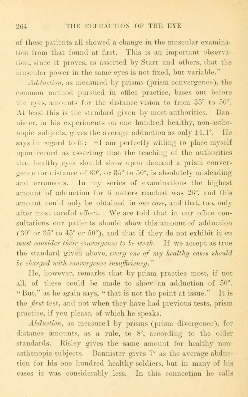 of these patients all showed a change in the muscular examina- tion from that found at first. This is an important observa- tion, since it proves, as asserted by Starr and others, that the muscular power in the same eyes is not fixed, but variable. Adduction, as measured by prisms (prism convergence), the common method pursued in office practice, bases out before tin' eyes, amounts for the distance vision to from 3o° to 50°. At least this is the standard given by most authorities. I5an- aister, in his experiments on one hundred healthy, non-asthe- nopic subjects, gives the average adduction as only 14.1°. He says in regard to it: I am perfectly willing to place myself upon record as asserting that the teaching of the authorities that healthy eyes should show upon demand a prism conver- gence for distance of 30°, or 35° to 50°, is absolutely misleading and erroneous. In my series of examinations the highest amount of adduction for 6 meters reached was 26°, and this amount could only be obtained in one case, and that, too, only after most careful effort. We are told that in our office con- sultations our patients should show this amount of adduction (30° or 35° to 45° or 50°), and that if they do not exhibit it we must consider their convergence t<> he weak-. If we accept as true the standard given above, every one of my health// cases should be charged with convergence insufficiency. He, however, remarks that by prism practice most, if not all, of these could be made to show an adduction of 50°. tk But, as lie again says,  that is not the point at issue. It is the first test, and not when the)' have had previous tests, prism practice, if you please, of which he speaks. At »t net in a, as measured by prisms (prism divergence), for distance amounts, as a, rule, to 8°, according to the oldefc standards. Etisley gives the same amount for healthy non- asthenopic subjects. Bannister gives 7° as the average abduc- tion for his one hundred healthy soldiers, hut in many of his cases it was considerably less. In this connection he calls