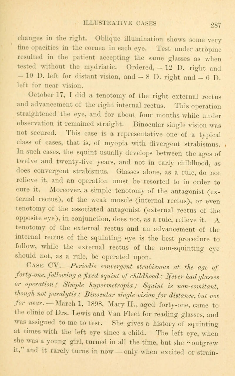 [LLUSTRA l l\ 1. i A.SES changes in the right. Oblique illumination shows some very fine opacities in the cornea in each eye. Test under atr&pine resulted in the patient accepting the same glasses as when tested without the mydriatic. Ordered, —12 I), right and — 10 0. left for distant vision, and — S J), right and — 6 D. left for near vision. October 17, 1 did a tenotomy of the right external rectus and advancement of the right internal rectus. This operation straightened the eye, and for about four months while under observation it remained straight. Binocular single vision was not secured. This case is a representative one of n typical class of cases, that is, of myopia with divergent strabismus. In such cases, the squint usually develops between the ages of twelve and twenty-five years, and not in early childhood, as does convergent strabismus. Glasses alone, as a rule, do nol relieve it. and an operation must be resorted to in order to cure it. .Moreover, a simple tenotomy of the antagonist (ex- ternal rectus), of the weak muscle (internal rectus), or even tenotomy of the associated antagonist (external rectus of the opposite eye), in conjunction, does not, as a rule, relieve it. A tenotomy of the external rectus and an advancement of the internal rectus of the squinting eye is the best procedure to follow, while the external rectus of the non-squinting eye should not. as a rule he operated upon. CASE CV. Periodic conv<<r</ent strabismus at the age of forty-one, following a fixed squint of childhood; ^ever had glasses or operation; Simple hypermetropia ; Squint is non-comit<t„t'. though not paralytic; Binocular single vision for distance, but not for near.— March 1, 1808, Mary H., aged forty-one, came to the clinic of Drs. Lewis and Van Fleet for reading glasses, and was assigned to me to test. She gives a history of squinting at times with the left eye since a child. The left eye. when she was a young girl, turned in all the time, hut she -outgrew nd it rarely turns in now —only when excited or strain-