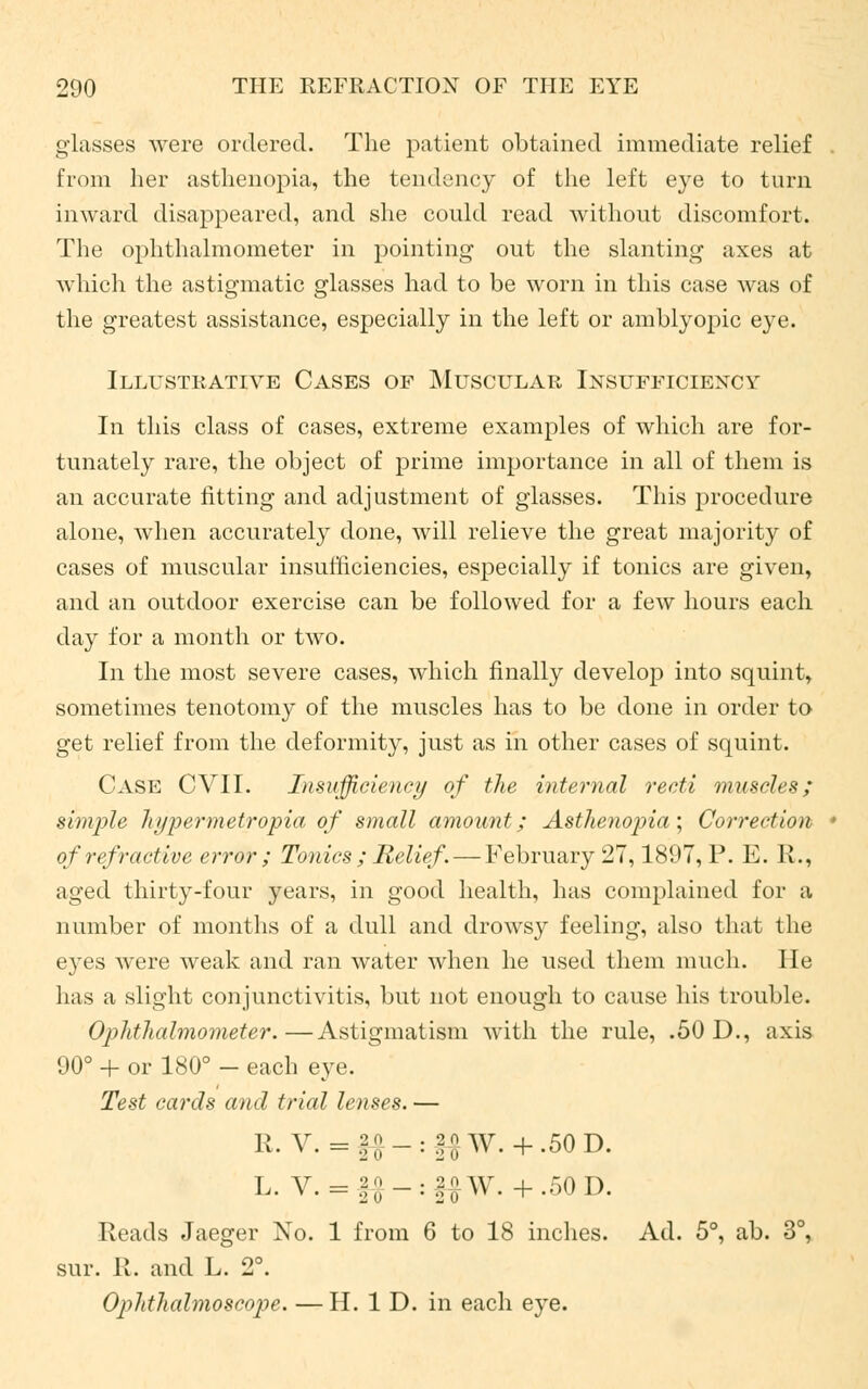 glasses were ordered. The patient obtained immediate relief from her asthenopia, the tendency of the left eye to turn inward disappeared, and she could read without discomfort. The ophthalmometer in pointing out the slanting axes at which the astigmatic glasses had to be worn in this case was of the greatest assistance, especially in the left or amblyopic eye. Illustrative Cases of Muscular Insufficiency In this class of cases, extreme examples of which are for- tunately rare, the object of prime importance in all of them is an accurate fitting and adjustment of glasses. This procedure alone, when accurately done, will relieve the great majority of cases of muscular insufficiencies, especially if tonics are given, and an outdoor exercise can be followed for a few hours each day for a month or two. In the most severe cases, which finally develop into squint, sometimes tenotomy of the muscles has to be done in order to get relief from the deformity, just as in other cases of squint. Case CVII. Insufficiency of the internal recti muscles; simple hi/permetropia of small amount; Asthenopia; Correction of refractive error ; Tonics ; Relief . — February 27,1897, P. E. R., aged thirty-four years, in good health, has complained for a number of months of a dull and drowsy feeling, also that the eyes were weak and ran water when he used them much. lie has a slight conjunctivitis, but not enough to cause his trouble. Ophthalmometer.—Astigmatism with the rule, .50 D., axis 90° + or 180° - each eye. Test cards and trial lenses. — R. V. =f£-:f$W. + .50D. L. V. = f#-:f#W. +.50D. Reads Jaeger No. 1 from 6 to 18 inches. Ad. 5°, ab. 3°, sur. R. and L. 2°. Ophthalmoscope. —H. 1 D. in each eye.