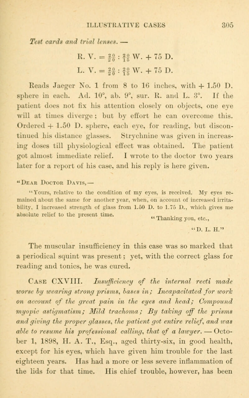 Test card* and trial lenses. — R. V. = •J o ■ i S w. + 7» I). L. V. = 9 0 9 0 ,20 ■ i s \v. + 7.) D. Reads Jaeger No. 1 from 8 to lis inches, with -f- 1.50 D. sphere in each. Ad. 10°, ab. 9°, sur. R. and L. :>>°. II the patient does not fix his attention closely on objects, one eye will at times diverge; but by effort he can overcome this. Ordered + 1.50 D. sphere, each eve, for reading, but discon- tinued his distance glasses. Strychnine was given in increas- ing doses till physiological effect was obtained. The patient got almost immediate relief. I wrote to the doctor two years later for a report of his ease, and his reply is here given. Dear Doctor Davis,— •Y tus, n-lative to the condition of my eyes, is received. My eyes re- mained about the same for another year, when, on account of increased irrita- bility. I increased strength of glass from 1.50 D. to 1.75 D., which gives me absolute relief to the present time. ., __ . .  Thanking you, etc., D. L. H. The muscular insufficiency in this case was so marked that a periodical squint was present; yet, with the correct glass for reading and tonics, he was cured. (ask CXVIIL Insufficiency of the internal recti made worse hii wearing strong prisms, bases in; Incapacitated for work on account of the great pain in the eyes and head; Compound myopic astigmatism; Mild trachoma; By taking off the prisms and giving the proper glasses, the patient got entire relief, and was able to resume his professional calling, that of a lawyer. — Octo- ber 1, l^ii*, II. A. T., Esq., aged thirty-six, in good health, except for his eyes, which have given him trouble for the last eighteen years. Has had a more or less severe inflammation of the lids for that time. His chief trouble, however, has been