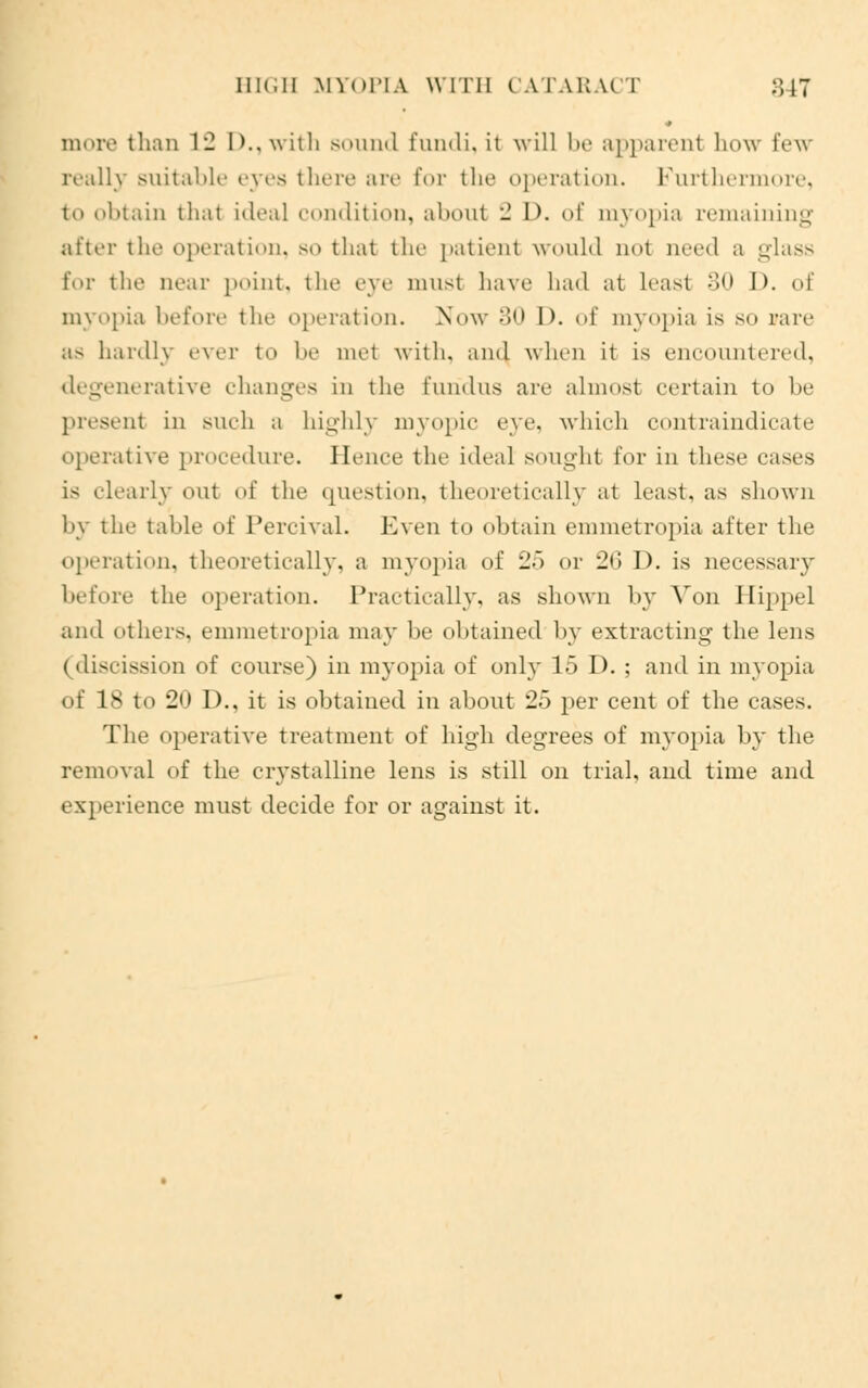HIGH MYOPIA WITH CATARA< T 847 more than 12 I)., with sound fundi, it will be apparent how few really suitable eyes there are for the operation. Furthermore, to obtain that ideal condition, about 2 D. of myopia remaining after the operation, SO that the patient would not oeed a glass for the near point, the eye must have had at Least 30 I), of myopia before the operation. Now 30 D. of myopia is so rare as hardly ever to he met with, and when it is encountered, degenerative changes in the fundus are almost certain to be present in such a highly myopic eye. which contraindicate operative procedure. Hence the ideal sought for in these cases is clearly out of the question, theoretically at least, as shown by the table of Percival. Even to obtain emmetropia after the operation, theoretically, a myopia of 25 or 20 I), is necessary before the operation. Practically, as shown by Von Hippel ami others, emmetropia may lie obtained by extracting the lens (discission of course) in myopia of only 15 D. ; and in myopia of 18 to 20 D., it is obtained in about 25 per cent of the cases. The operative treatment of high degrees of myopia by the removal of the crystalline lens is still on trial, and time and experience must decide for or against it.