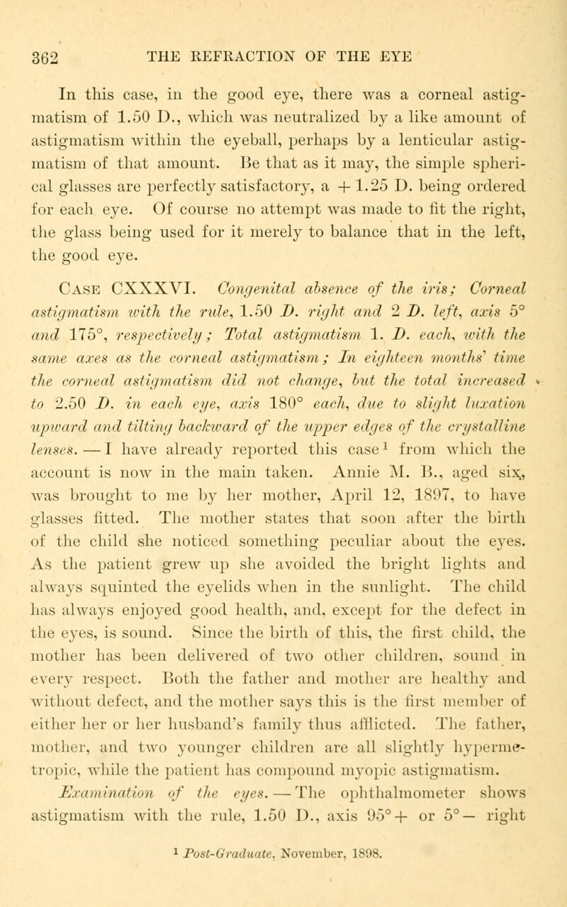 In this case, in the good eye, there was a corneal astig- matism of 1.50 D., which was neutralized by a like amount of astigmatism within the eyeball, perhaps by a lenticular astig- matism of that amount. Be that as it may, the simple spheri- cal glasses are perfectly satisfactory, a +1.25 D. being ordered for each eye. Of course no attempt was made to lit the right, the glass being used for it merely to balance that in the left, the good eye. Case CXXXVI. Congenital absence of the iris; Corneal astigmatism with the rule, 1.50 J), right and 2 D. left, axis 5° and 175°, respectively; Total astigmatism 1. D. each, with the same axes as the corneal astigmatism; In eighteen months'1 time the corneal astigmatism did not change, but the toted increased to 2.50 I), in each eye, axis 180° each, due to slight luxation upward and tilting backward of the upper edges of the crystalline lenses. — I have already reported this case* from which the account is now in the main taken. Annie M. 15., aged six;, was brought to me by her mother, April 12, 1897, to have glasses fitted. The mother states that soon after the birth of the child she noticed something peculiar about the eyes. As the patient grew up she avoided the bright lights and always squinted the eyelids when in the sunlight. The child lias always enjoyed good health, and, except for the defect in the eyes, is sound. Since the birth of this, the first child, the mother has been delivered of two other children, sound in every respect. Both the father and mother are healthy and without defect, and the mother says this is the first member of either her or her husband's family thus afflicted. The father, mother, and two younger children are all slightly hyperme- tropic, while the patient has compound myopic astigmatism. Examination of the eyes.—The ophthalmometer shows astigmatism with the rule, 1.50 D., axis 95°+ or 5°— right 1 Post-Graduate, November, 1898.