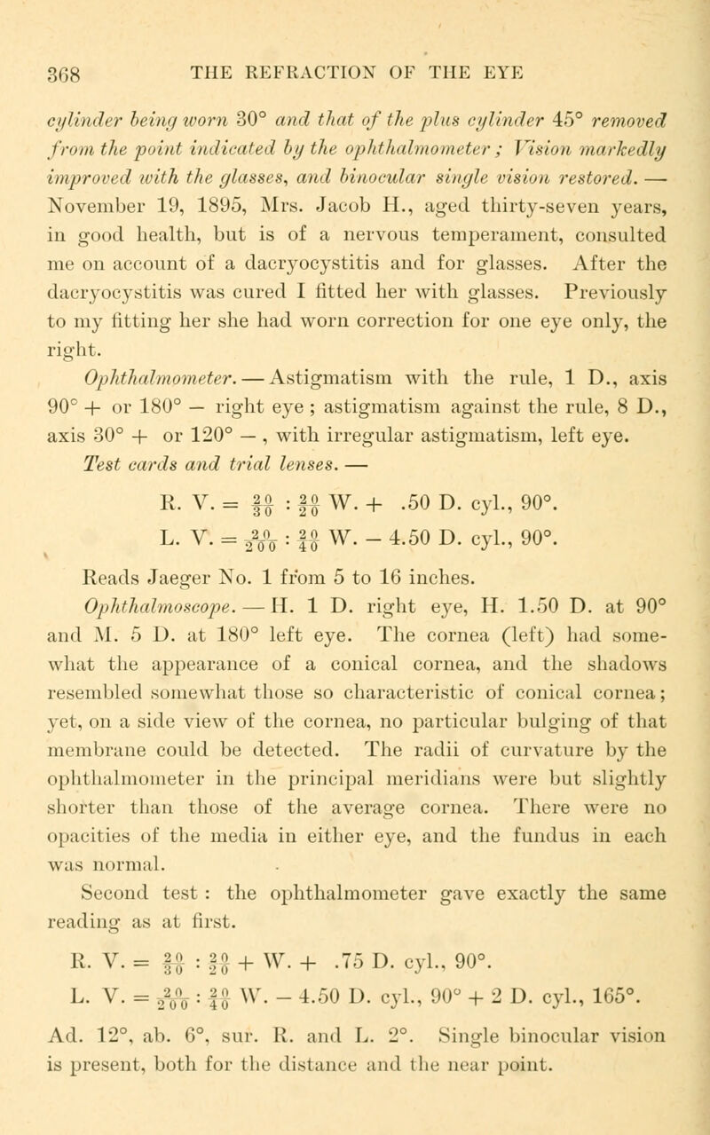 cylinder being worn 30° and that of the plus cylinder 45° removed from the 'point indicated by the ophthalmometer; Vision markedly improved with the glasses, and binocular single vision restored. — November 19, 1895, Mrs. Jacob H., aged thirty-seven years, in good health, but is of a nervous temperament, consulted me on account of a dacryocystitis and for glasses. After the dacryocystitis was cured I fitted her with glasses. Previously to my fitting her she had worn correction for one eye only, the right. Ophthalmometer. — Astigmatism with the rule, 1 D., axis 90° + or 180° — right eye ; astigmatism against the rule, 8 D., axis 30° + or 120° — , with irregular astigmatism, left eye. Test cards and trial lenses. — R. V. = §£ : |o W. + -50 D. cyl., 90°. L. V. = 2%°o : U w- - 4-50 D- cyl., 90°. Reads Jaeger No. 1 from 5 to 16 inches. Ophthalmoscope. — H. 1 D. right eye, H. 1.50 D. at 90° and M. 5 D. at 180° left eye. The cornea (left) had some- what the appearance of a conical cornea, and the shadows resembled somewhat those so characteristic of conical cornea; yet, on a side view of the cornea, no particular bulging of that membrane could be detected. The radii of curvature by the ophthalmometer in the principal meridians were but slightly shorter than those of the average cornea. There were no opacities of the media in either eye, and the fundus in each was normal. Second test : the ophthalmometer gave exactly the same reading as at first. R. V. = f# : §# + W. + .75 D. cyl., 90°. L. V. = ,-,;;, : y W. - 4.50 D. cyl., 90° + 2D. cyl., 165°. Ad. 12°, ab. 6°, sur. R. and L. 2°. Single binocular vision is present, both for the distance and the near point.