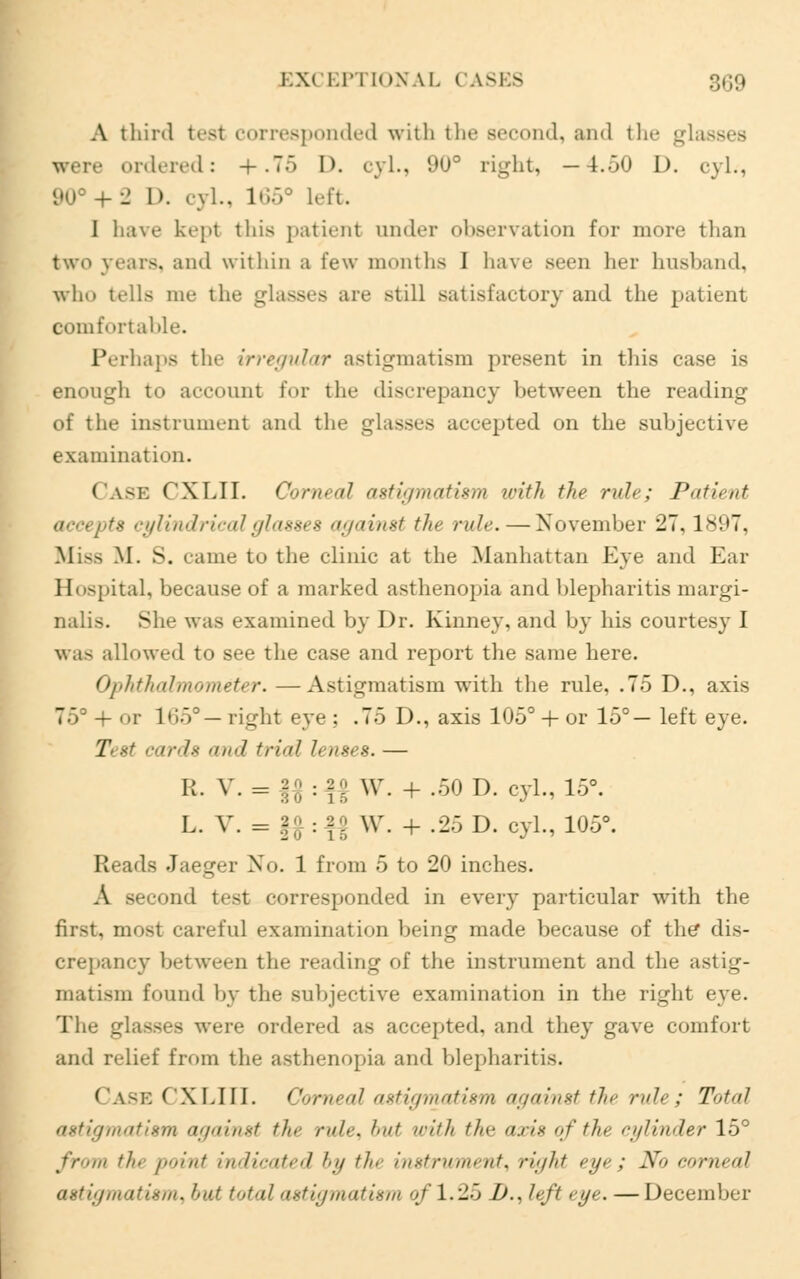 A third test corresponded with the second, and the glasses were ordered: +.75 D. cyl., 9U° right, — 4.50 I), cyl., 90° + -2 D. cyl.. 165° Left. I have kept this patient under observation for more than two years, and within a few months I have seen her husband, who tells me the glasses are >u\\ satisfactory and the patient comfortable. Perhaps the irregular astigmatism present in this case i- enongh to account for the discrepancy between the reading of the instrument and the glasses accepted on the subjective examination. ('ask CXLII. Corneal astigmatism with the rule; Patient - cylindrical glasses against the ru/r.—November 27,1897, .Mi-- M. S. came to the clinic at the Manhattan Eye and Ear Hospital, because of a marked asthenopia and blepharitis margi- nalis. She was examined by Dr. Kinney, and by his courtesy J was allowed to see the case and report the same here. Ophthalmometer. —-Astigmatism with the rule, .75 D., axis 75° + or lt:!5° — right eye ; .75 D., axis 105° + or 15°— left eye. Test cards and trial lenses.— R. V. = 20 . 2 0 w + 50 D. eyl) 15o L. V. = f# :*| W. + .25 D. cyl., 105°. Reads Jaeger No. 1 from 5 to 20 inches. A second test corresponded in every particular with the first, most careful examination being made because of the* dis- crepancy between the reading of the instrument and the astig- matism found by the subjective examination in the right eye. The glasses were ordered as accepted, and they gave comfort and relief from the asthenopia and blepharitis. Case CXLIII. Corneal astigmatism against the rule; Total astigmatism against the rule, but with the axis of tin- cylinder 15° from the point indicated by the instrument, right eye ; No corneal astigmatism, but total astigmatism of 1.25 D., left eye. —December