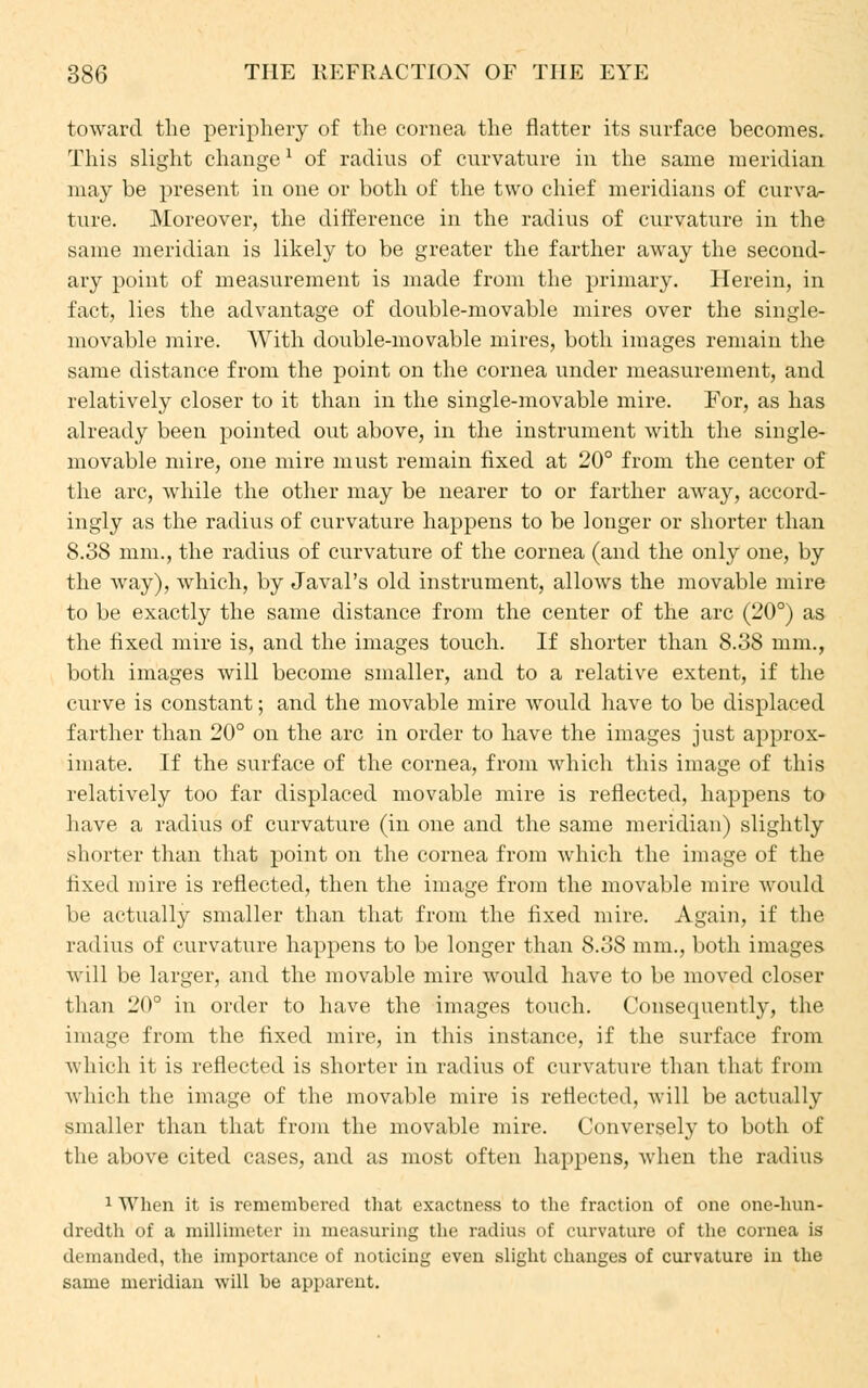 toward the periphery of the cornea the flatter its surface becomes. This slight change1 of radius of curvature in the same meridian may be present in one or both of the two chief meridians of curva- ture. Moreover, the difference in the radius of curvature in the same meridian is likely to be greater the farther away the second- ary point of measurement is made from the primary. Herein, in fact, lies the advantage of double-movable mires over the single- movable mire. AVith double-movable mires, both images remain the same distance from the point on the cornea under measurement, and relatively closer to it than in the single-movable mire. For, as has already been pointed out above, in the instrument with the single- movable mire, one mire must remain fixed at 20° from the center of the arc, while the other may be nearer to or farther away, accord- ingly as the radius of curvature happens to be longer or shorter than 8.38 mm., the radius of curvature of the cornea (and the only one, by the way), which, by Javal's old instrument, allows the movable mire to be exactly the same distance from the center of the arc (20°) as the fixed mire is, and the images touch. If shorter than 8.38 mm., both images will become smaller, and to a relative extent, if the curve is constant; and the movable mire would have to be displaced farther than 20° on the arc in order to have the images just approx- imate. If the surface of the cornea, from which this image of this relatively too far displaced movable mire is reflected, happens to have a radius of curvature (in one and the same meridian) slightly shorter than that point on the cornea from which the image of the fixed mire is reflected, then the image from the movable mire would be actually smaller than that from the fixed mire. Again, if the radius of curvature happens to be longer than 8.38 mm., both images will be larger, and the movable mire would have to be moved closer than 20° in order to have the images touch. Consequently, the image from the fixed mire, in this instance, if the surface from which it is reflected is shorter in radius of curvature than that from which the image of the movable mire is reflected, will be actually smaller than that from the movable mire. Conversely to both of the above cited cases, and as most often happens, when the radius 1 When it is remembered that exactness to the fraction of one one-hun- dredth of a millimeter in measuring the radius of curvature of the cornea is demanded, the importance of noticing even slight changes of curvature in the same meridian will be apparent.