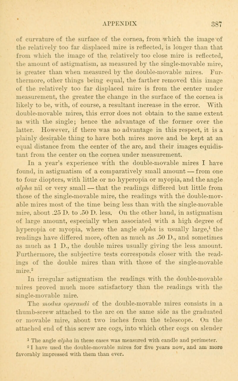 of curvature of the surface of the cornea, from which the image of the relatively too far displaced mire is reflected, is longer than that. from which the image of the relatively too close mire is reflected, the amount of astigmatism, as measured by the single-movable mire, is greater than when measured by the double-movable mires. Fur- thermore, other things being equal, the farther removed this image of the relatively too far displaced mire is from the center under measurement, the greater the change iii the surface of the cornea is likely to he. with, of course, a resultant increase in the error. With double-movable mires, this error does not obtain to the same extent as with the single; hence the advantage of the former over the latter. However, if there was no advantage in this respect, it is a plainly desirable thing to have both mires move and be kept at an equal distance from the center of the arc, and their images equidis- tant from the center on the cornea under measurement. In a year's experience with the double-movable mires I have found, in astigmatism of a comparatively small amount — from one to four diopters, with little or no hyperopia or myopia, and the angle alpha nil or very small — that the readings differed but little from those of the single-movable mire, the readings with the double-mov- able mires most of the time being less than with the single-movable mire, about :2~> I), to .50 D. less. On the other hand, in astigmatism of large amount, especially when associated with a high degree of hyperopia or myopia, where the angle alpha is usually large,1 the readings have differed more, often as much as .50 D., and sometimes as much as 1 I)., the double mires usually giving the less amount. Furthermore, the subjective tests corresponds closer with the read- i the double mires than with those of the single-movable mire.8 In irregular astigmatism the readings with the double-movable mires proved much more satisfactory than the readings with the single-movable mire. The modus operandi of the double-movable mires consists in a thumb-screw attached to the arc on the same side as the graduated or movable mire, about two inches from the telescope. On the 1 The angle alpha in these ca><-s was measured with candle and perimeter. - I have used the double-movable mires for five years now, and am more favorably impressed with them than ever.