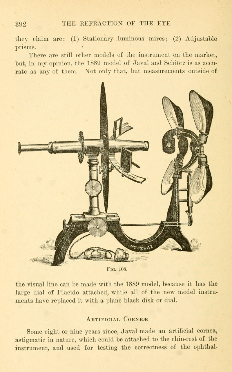 they claim are: (1) Stationary luminous mires; (2) Adjustable prisms. There are still other models of the instrument on the market, but, in my opinion, the 1889 model of Javal and Schiotz is as accu- rate as any of them. Not only that, but measurements outside of the visual line can be made with the 1889 model, because it has the large dial of Placido attached, while all of the new model instru- ments have replaced it with a plane black disk or dial. Artificial Corner Some eight or nine years since, Javal made an artificial cornea, astigmatic in nature, which could be attached to the chin-rest of the instrument, and used for testing the correctness of the ophthal-