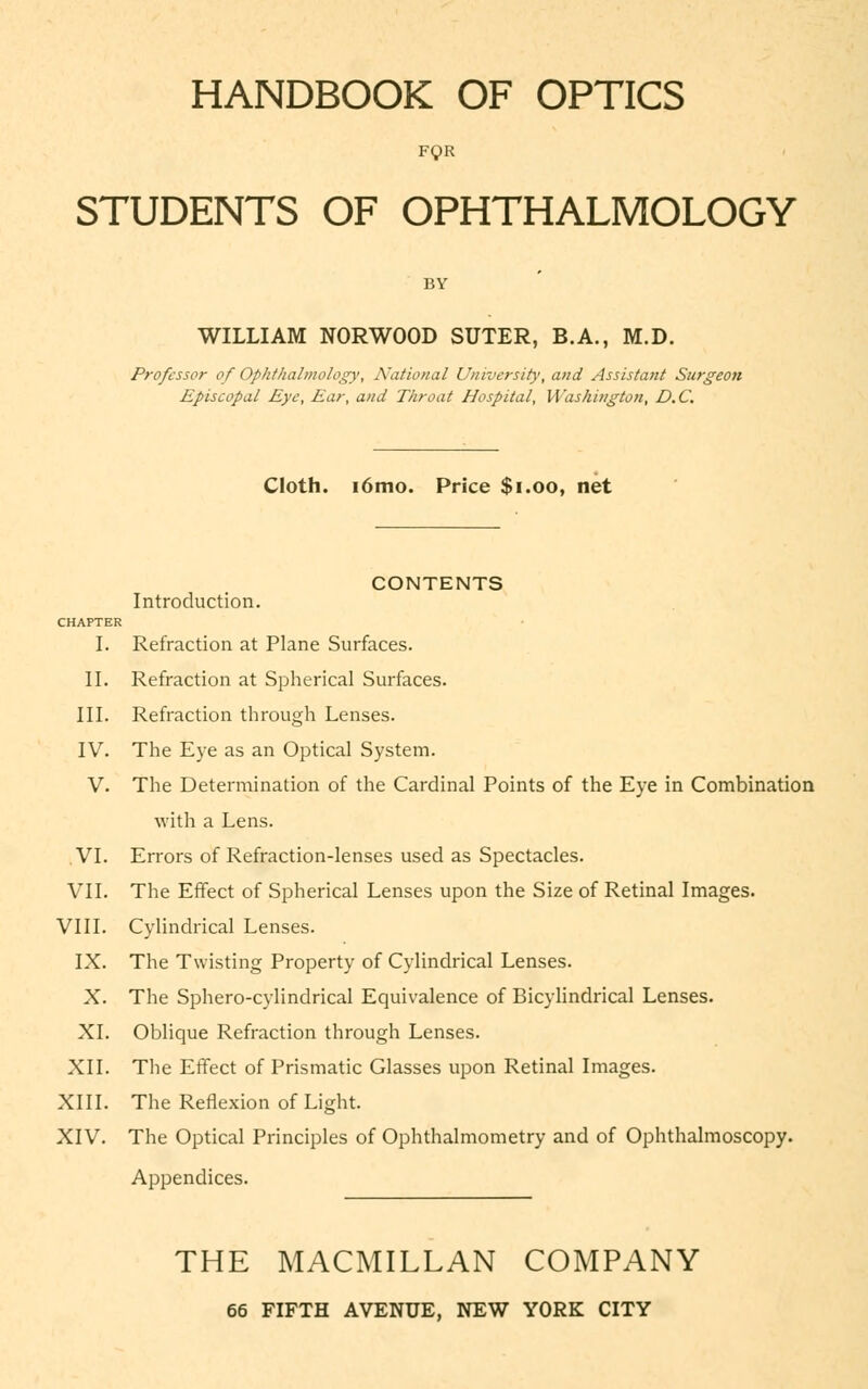 HANDBOOK OF OPTICS FQR STUDENTS OF OPHTHALMOLOGY BY WILLIAM NORWOOD SUTER, B.A., M.D. Professor of Ophthalmology, National University, and Assistant Surgeon Episcopal Eye, Ear, and Throat Hospital, Washington, D.C. Cloth. 16mo. Price $1.00, net CONTENTS Introduction. CHAPTER I. Refraction at Plane Surfaces. II. Refraction at Spherical Surfaces. III. Refraction through Lenses. IV. The Eye as an Optical System. V. The Determination of the Cardinal Points of the Eye in Combination with a Lens. VI. Errors of Refraction-lenses used as Spectacles. VII. The Effect of Spherical Lenses upon the Size of Retinal Images. VIII. Cylindrical Lenses. IX. The Twisting Property of Cylindrical Lenses. X. The Sphero-cylindrical Equivalence of Bicylindrical Lenses. XI. Oblique Refraction through Lenses. XII. The Effect of Prismatic Glasses upon Retinal Images. XIII. The Reflexion of Light. XIV. The Optical Principles of Ophthalmometry and of Ophthalmoscopy. Appendices. THE MACMILLAN COMPANY