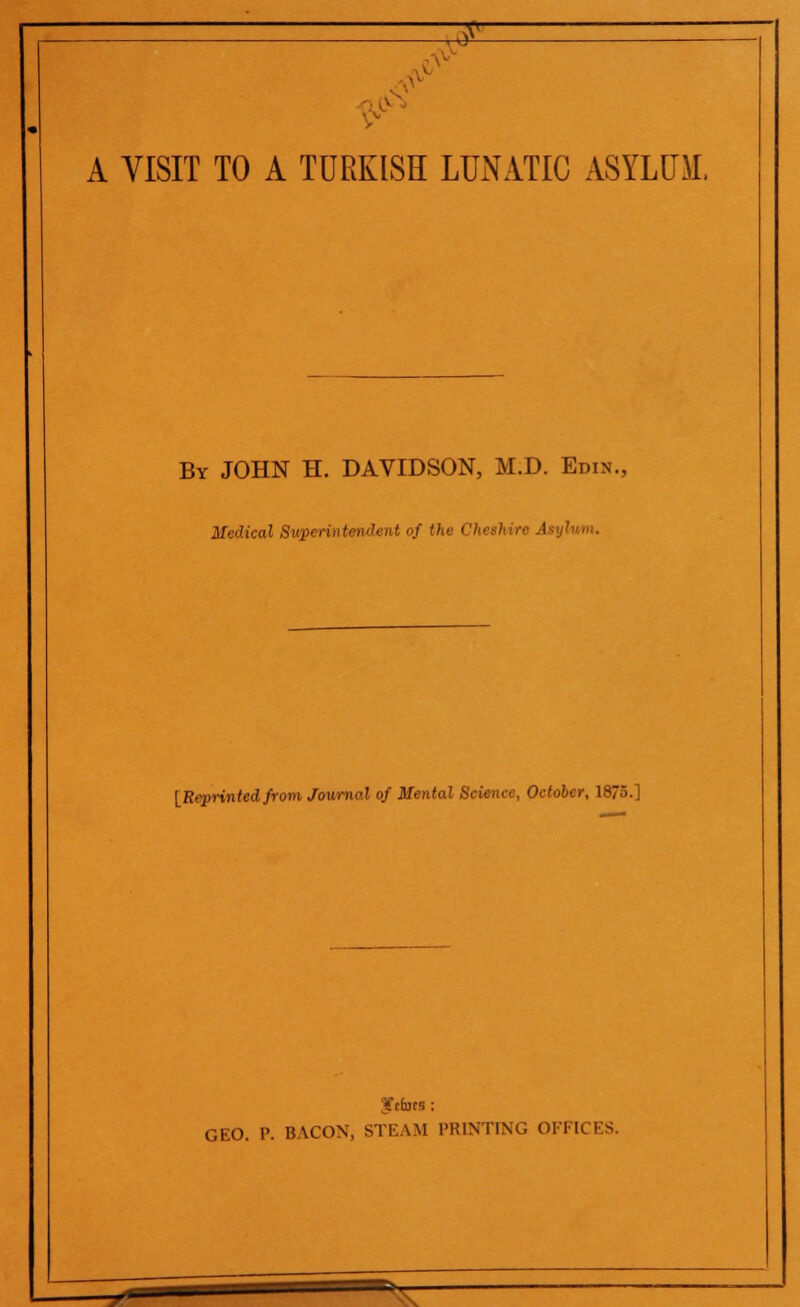 ■> v. -^£ A VISIT TO A TURKISH LUNATIC ASYLUM. By JOHN H. DAVIDSON, M.D. Edin., Medical Superintendent of the I '< >' •••' A [Reprintedfrom Journal of Mental Science, October, 1875.] ftbts ; GEO. P. BACON, STEAM PRINTING OFFICES. '