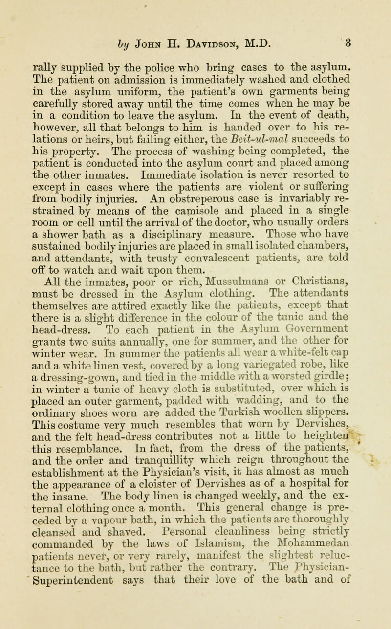 rally supplied by the police who bring cases to the asylum. The patient on admission is immediately washed and clothed in the asylum uniform, the patient's own garments being carefully stored away until the time comes when he may be in a condition to leave the asylum. In the event of death, however, all that belongs to him is handed over to his re- lations or heirs, but failing either, the Beit-ul-mal succeeds to his property. The process of washing being completed, the patient is conducted into the asylum court and placed among the other inmates. Immediate isolation is never resorted to except in cases where the patients are violent or suffering from bodily injuries. An obstreperous case is invariably re- strained by means of the camisole and placed in a single room or cell until the arrival of the doctor, who usually orders a shower bath as a disciplinary measure. Those who have sustained bodily injuries are placed in small isolated chambers, and attendants, with trusty convalescent patients, are told off to watch and wait upon them. All the inmates, poor or rich, Mussulmans or Christians, must be dressed in the Asylum clothing. The attendants themselves are attired exactly like the patients, except that there is a slight difference in the colour of the tunic and the head-dress. To each patient in the Asylum Government grants two suits annually, one for summer, and the other for winter wear. In summer the patients all wear a white-felt cap and a white linen vest, covered by a long variegated robe, like a dressing-gown, and tied in the middle with a worsted girdle; in winter a tunic of heavy cloth is substituted, over which is placed an outer garment, padded with wadding, and to the ordinary shoes worn are added the Turkish woollen slippers. This costume very much resembles that worn by Dervishes, and the felt head-dress contributes not a little to heighten this resemblance. In fact, from the dress of the patients, and the order and tranquillity which reign throughout the establishment at the Physician's visit, it has almost as much the appearance of a cloister of Dervishes as of a hospital for the insane. The body linen is changed weekly, and the ex- ternal clothing once a month. This general change is pre- ceded by a vapour bath, in which the patients are thoroughly cleansed and shaved. Personal cleanliness being strictly commanded by the laws of Islamism, the Mohammedan patients never, or very rarely, manifest the slightest reluc- tance to the bath, but rather the contrary. The Physician- Superintendent says that their love of the bath and of